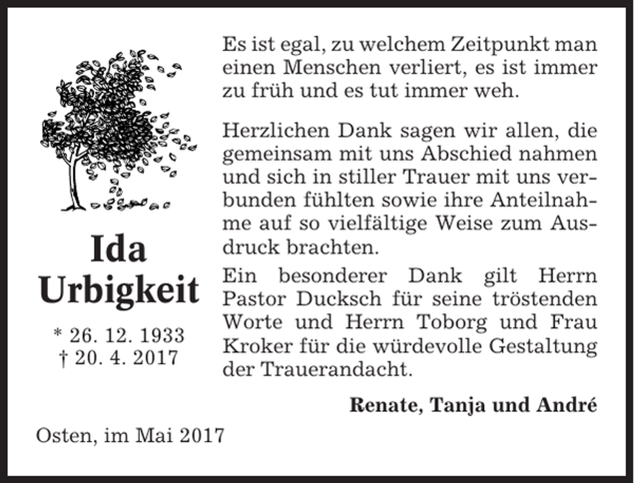 <p>Es ist egal, zu welchem Zeitpunkt man<br />einen Menschen verliert, es ist immer<br />zu früh und es tut immer weh.</p><p>Ida<br />Urbigkeit<br />* 26. 12. 1933<br />† 20. 4. 2017</p><p>Herzlichen Dank sagen wir allen, die<br />gemeinsam mit uns Abschied nahmen<br />und sich in stiller Trauer mit uns verbunden fühlten sowie ihre Anteilnahme auf so vielfältige Weise zum Ausdruck brachten.<br />Ein besonderer Dank gilt Herrn<br />Pastor Ducksch für seine tröstenden<br />Worte und Herrn Toborg und Frau<br />Kroker für die würdevolle Gestaltung<br />der Trauerandacht.<br />Renate, Tanja und André</p><p>Osten, im Mai 2017</p>