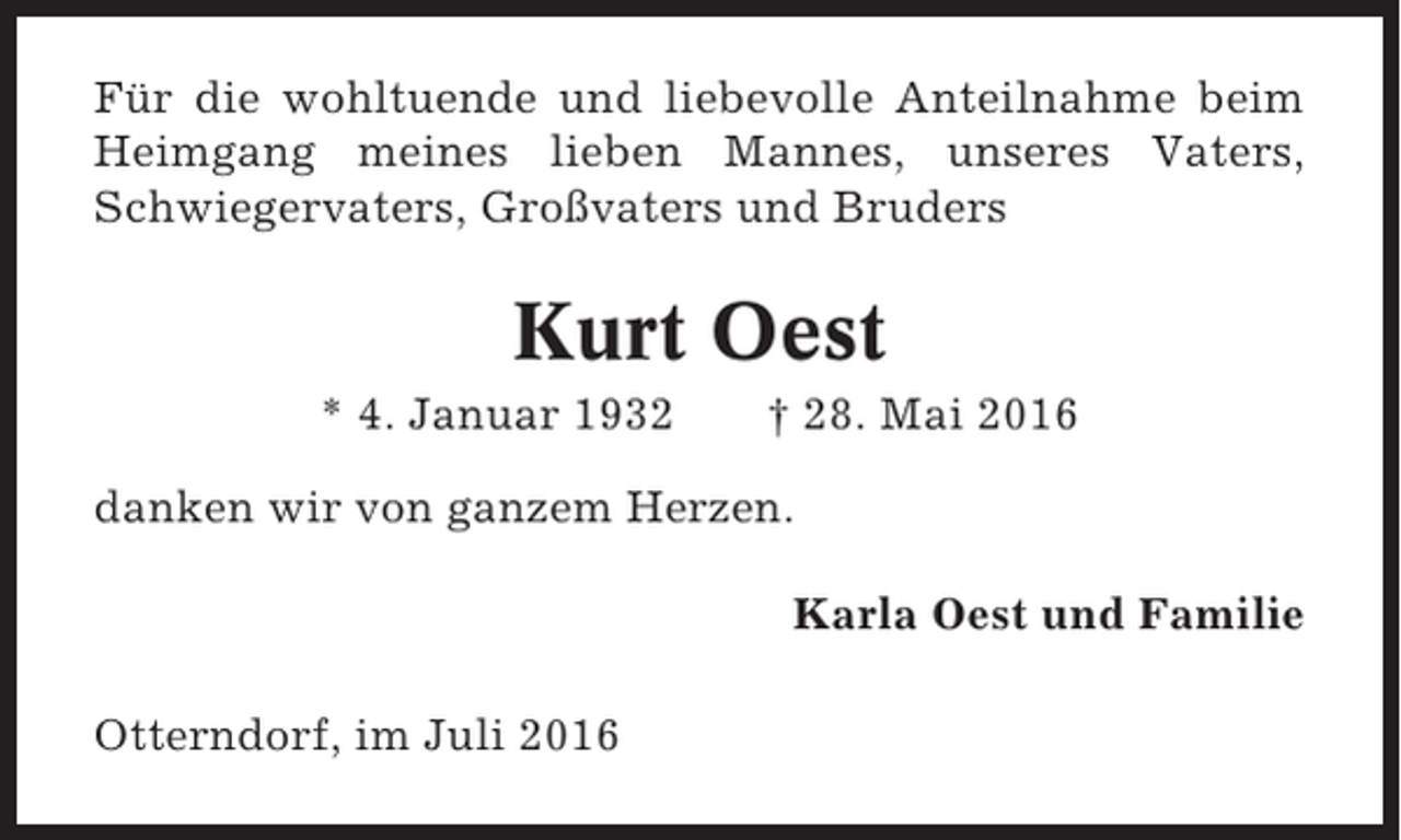 <p>Für die wohltuende und liebevolle Anteilnahme beim<br />Heimgang meines lieben Mannes, unseres Vaters,<br />Schwiegervaters, Großvaters und Bruders</p><p>Kurt Oest<br />* 4. Januar 1932</p><p>† 28. Mai 2016</p><p>danken wir von ganzem Herzen.<br />Karla Oest und Familie<br />Otterndorf, im Juli 2016</p>