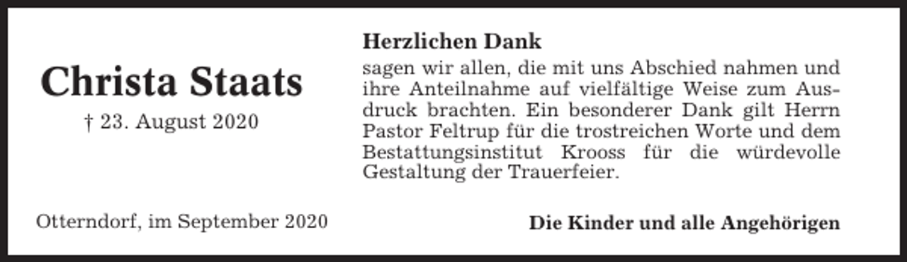 <p>Herzlichen Dank</p><p>Christa Staats<br />† 23. August 2020</p><p>Otterndorf, im September 2020</p><p>sagen wir allen, die mit uns Abschied nahmen und<br />ihre Anteilnahme auf vielfältige Weise zum Ausdruck brachten. Ein besonderer Dank gilt Herrn<br />Pastor Feltrup für die trostreichen Worte und dem<br />Bestattungsinstitut Krooss für die würdevolle<br />Gestaltung der Trauerfeier.<br />Die Kinder und alle Angehörigen</p>
