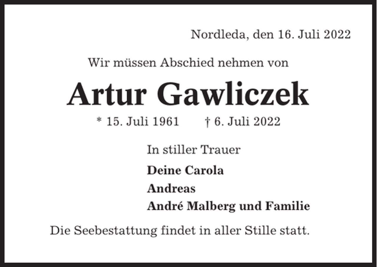 <p>Nordleda, den 16. Juli 2022<br />Wir müssen Abschied nehmen von</p><p>Artur Gawliczek<br />* 15. Juli 1961</p><p>† 6. Juli 2022</p><p>In stiller Trauer<br />Deine Carola<br />Andreas<br />André Malberg und Familie<br />Die Seebestattung findet in aller Stille statt.</p>
