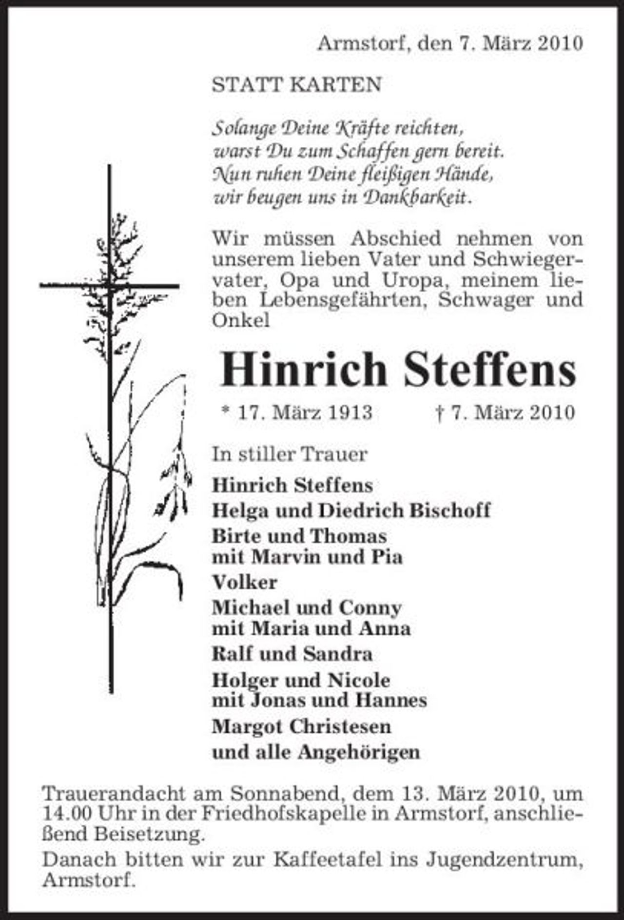<p>Armstorf, den 7. März 2010 STATT KARTEN</p><p>Solange Deine Kräfte reichten, warst Du zum Schaffen gern bereit. Nun ruhen Deine fleißigen Hände, wir beugen uns in Dankbarkeit.<br />Wir müssen Abschied nehmen von unserem lieben Vater und Schwiegervater, Opa und Uropa, meinem lieben Lebensgefährten, Schwager und Onkel</p><p>Hinrich Steffens<br />* 17. März 1913 In stiller Trauer Hinrich Steffens Helga und Diedrich Bischoff Birte und Thomas mit Marvin und Pia Volker Michael und Conny mit Maria und Anna Ralf und Sandra Holger und Nicole mit Jonas und Hannes Margot Christesen und alle Angehörigen Trauerandacht am Sonnabend, dem 13. März 2010, um 14.00 Uhr in der Friedhofskapelle in Armstorf, anschließend Beisetzung. Danach bitten wir zur Kaffeetafel ins Jugendzentrum, Armstorf. † 7. März 2010</p>