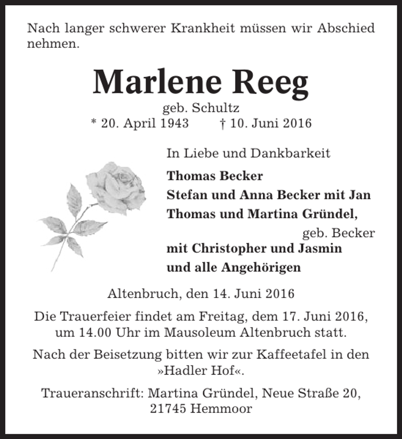 <p>Nach langer schwerer Krankheit müssen wir Abschied<br />nehmen.</p><p>Marlene Reeg<br />geb. Schultz<br />* 20. April 1943<br />† 10. Juni 2016<br />In Liebe und Dankbarkeit<br />Thomas Becker<br />Stefan und Anna Becker mit Jan<br />Thomas und Martina Gründel,<br />geb. Becker<br />mit Christopher und Jasmin<br />und alle Angehörigen<br />Altenbruch, den 14. Juni 2016<br />Die Trauerfeier findet am Freitag, dem 17. Juni 2016,<br />um 14.00 Uhr im Mausoleum Altenbruch statt.<br />Nach der Beisetzung bitten wir zur Kaffeetafel in den<br />»Hadler Hof«.<br />Traueranschrift: Martina Gründel, Neue Straße 20,<br />21745 Hemmoor</p>