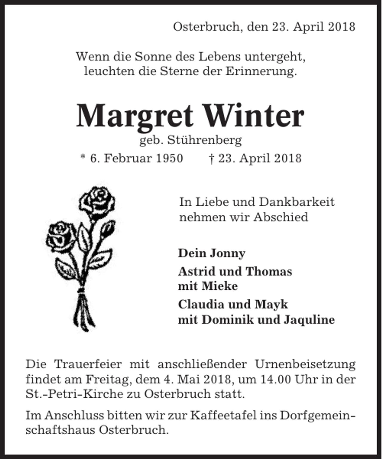 <p>Osterbruch, den 23. April 2018<br />Wenn die Sonne des Lebens untergeht,<br />leuchten die Sterne der Erinnerung.</p><p>Margret Winter<br />geb. Stührenberg<br />* 6. Februar 1950<br />† 23. April 2018</p><p>In Liebe und Dankbarkeit<br />nehmen wir Abschied<br />Dein Jonny<br />Astrid und Thomas<br />mit Mieke<br />Claudia und Mayk<br />mit Dominik und Jaquline</p><p>Die Trauerfeier mit anschließender Urnenbeisetzung<br />findet am Freitag, dem 4. Mai 2018, um 14.00 Uhr in der<br />St.-Petri-Kirche zu Osterbruch statt.<br />Im Anschluss bitten wir zur Kaffeetafel ins Dorfgemeinschaftshaus Osterbruch.</p>