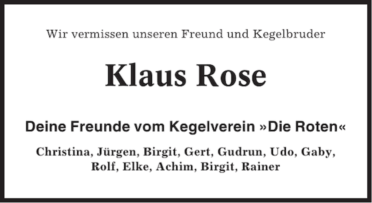 <p>Wir vermissen unseren Freund und Kegelbruder</p><p>Klaus Rose<br />Deine Freunde vom Kegelverein »Die Roten«<br />Christina, Jürgen, Birgit, Gert, Gudrun, Udo, Gaby,<br />Rolf, Elke, Achim, Birgit, Rainer</p>