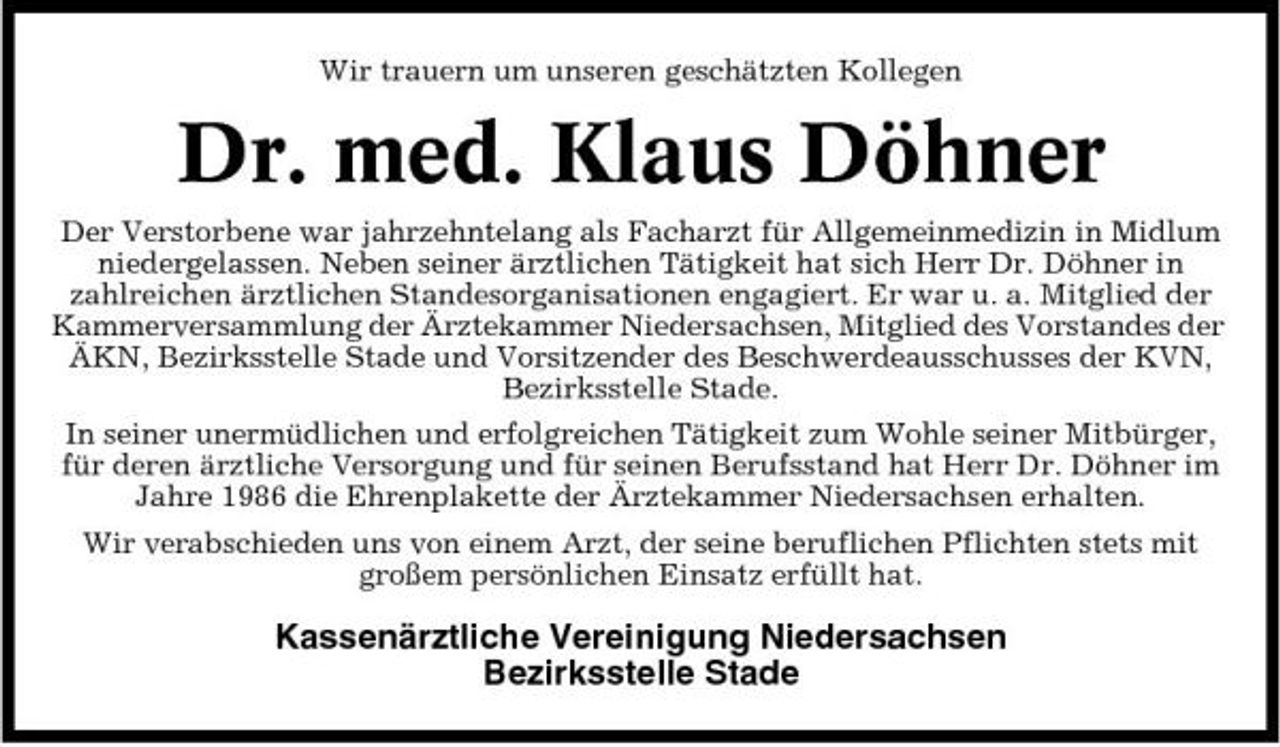<p>Wir trauern um unseren geschätzten Kollegen</p><p>Dr. med. Klaus Döhner<br />Der Verstorbene war jahrzehntelang als Facharzt für Allgemeinmedizin in Midlum niedergelassen. Neben seiner ärztlichen Tätigkeit hat sich Herr Dr. Döhner in zahlreichen ärztlichen Standesorganisationen engagiert. Er war u. a. Mitglied der Kammerversammlung der Ärztekammer Niedersachsen, Mitglied des Vorstandes der ÄKN, Bezirksstelle Stade und Vorsitzender des Beschwerdeausschusses der KVN, Bezirksstelle Stade. In seiner unermüdlichen und erfolgreichen Tätigkeit zum Wohle seiner Mitbürger, für deren ärztliche Versorgung und für seinen Berufsstand hat Herr Dr. Döhner im Jahre 1986 die Ehrenplakette der Ärztekammer Niedersachsen erhalten. Wir verabschieden uns von einem Arzt, der seine beruflichen Pflichten stets mit großem persönlichen Einsatz erfüllt hat.</p><p>Kassenärztliche Vereinigung Niedersachsen Bezirksstelle Stade</p>