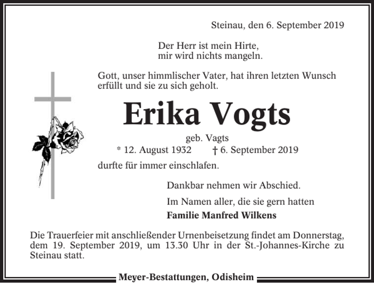 <p>Steinau, den 6. September 2019<br />Der Herr ist mein Hirte,<br />mir wird nichts mangeln.<br />Gott, unser himmlischer Vater, hat ihren letzten Wunsch<br />erfüllt und sie zu sich geholt.</p><p>Erika Vogts<br />geb. Vagts<br />* 12. August 1932<br />† 6. September 2019<br />durfte für immer einschlafen.<br />Dankbar nehmen wir Abschied.<br />Im Namen aller, die sie gern hatten<br />Familie Manfred Wilkens<br />Die Trauerfeier mit anschließender Urnenbeisetzung findet am Donnerstag,<br />dem 19. September 2019, um 13.30 Uhr in der St.-Johannes-Kirche zu<br />Steinau statt.<br />Meyer-Bestattungen, Odisheim</p>