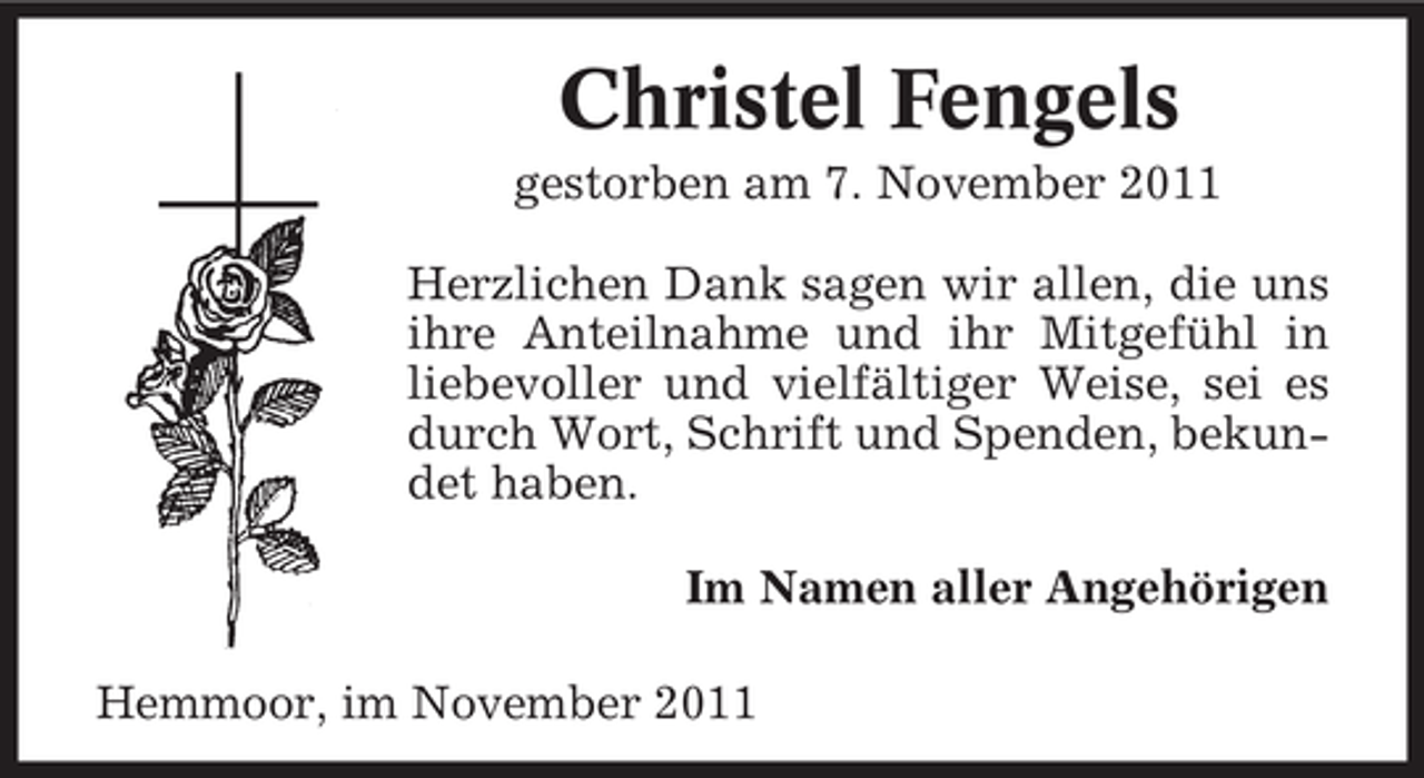<p>Christel Fengels<br />gestorben am 7. November 2011<br />Herzlichen Dank sagen wir allen, die uns<br />ihre Anteilnahme und ihr Mitgefühl in<br />liebevoller und vielfältiger Weise, sei es<br />durch Wort, Schrift und Spenden, bekundet haben.<br />Im Namen aller Angehörigen<br />Hemmoor, im November 2011</p>