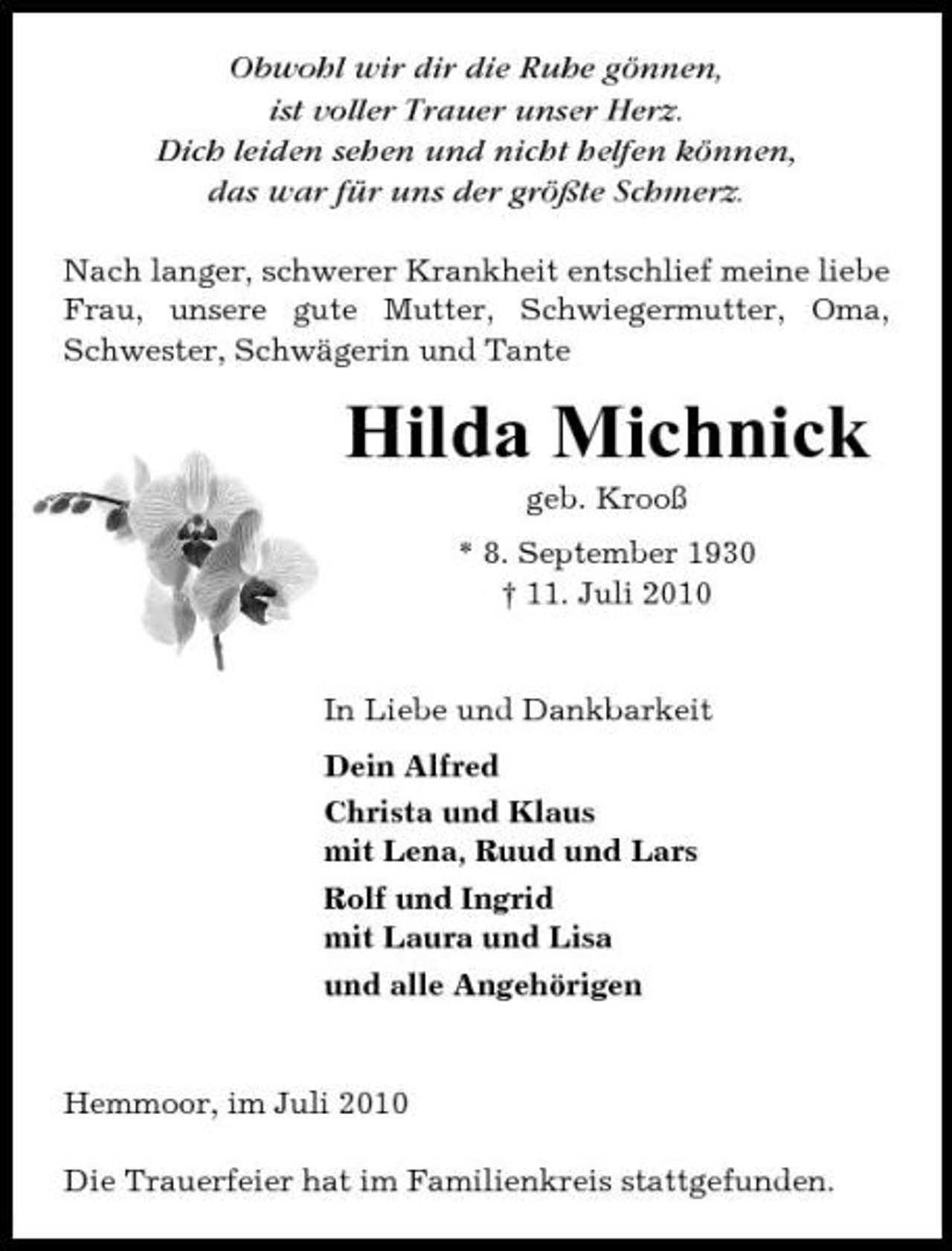 <p>Obwohl wir dir die Ruhe gönnen, ist voller Trauer unser Herz. Dich leiden sehen und nicht helfen können, das war für uns der größte Schmerz.<br />Nach langer, schwerer Krankheit entschlief meine liebe Frau, unsere gute Mutter, Schwiegermutter, Oma, Schwester, Schwägerin und Tante</p><p>Hilda Michnick<br />geb. Krooß * 8. September 1930 † 11. Juli 2010</p><p>In Liebe und Dankbarkeit Dein Alfred Christa und Klaus mit Lena, Ruud und Lars Rolf und Ingrid mit Laura und Lisa und alle Angehörigen</p><p>Hemmoor, im Juli 2010 Die Trauerfeier hat im Familienkreis stattgefunden.</p>