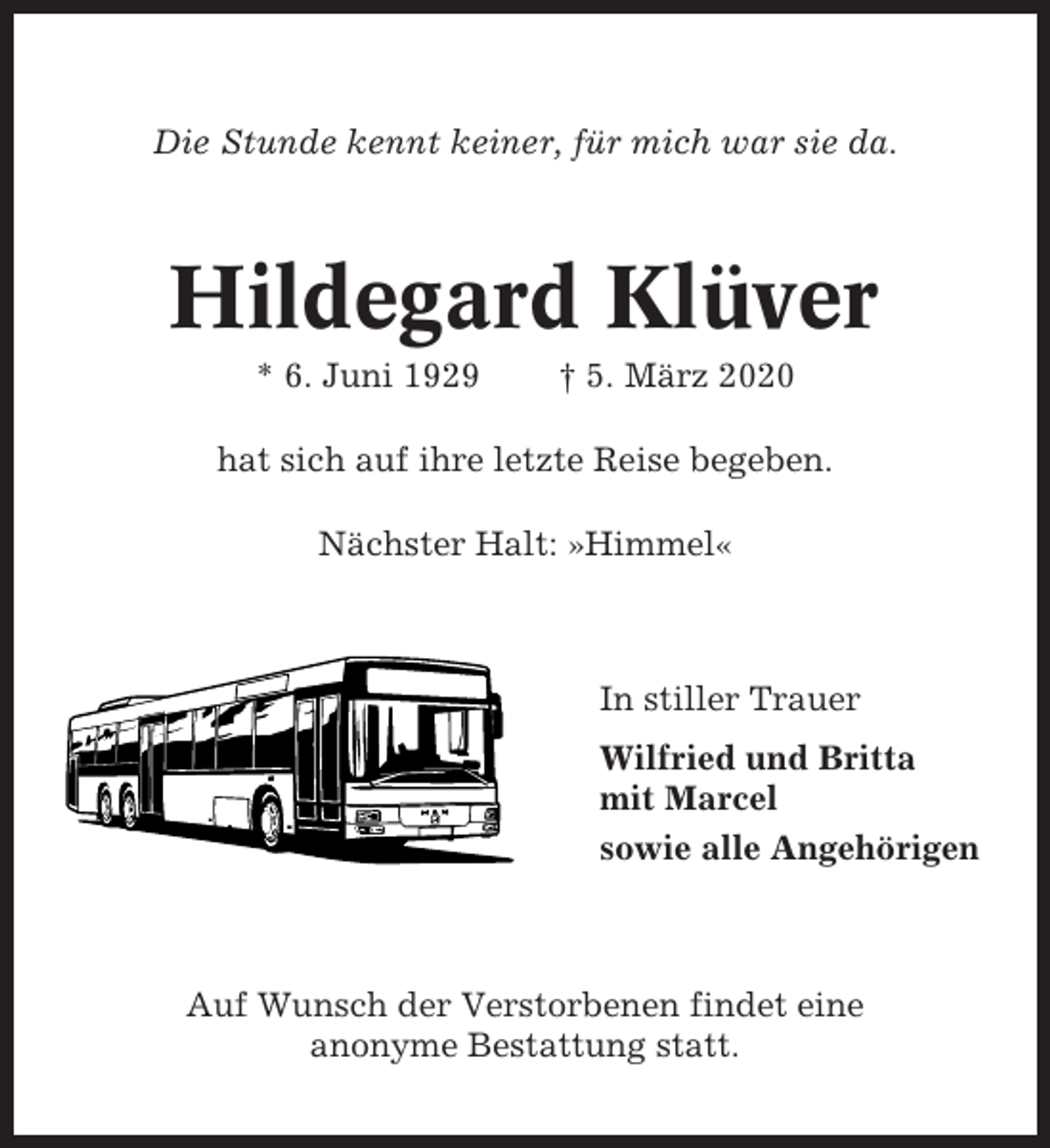 <p>Die Stunde kennt keiner, für mich war sie da.</p><p>Hildegard Klüver<br />* 6. Juni 1929</p><p>† 5. März 2020</p><p>hat sich auf ihre letzte Reise begeben.<br />Nächster Halt: »Himmel«</p><p>In stiller Trauer<br />Wilfried und Britta<br />mit Marcel<br />sowie alle Angehörigen</p><p>Auf Wunsch der Verstorbenen findet eine<br />anonyme Bestattung statt.</p>