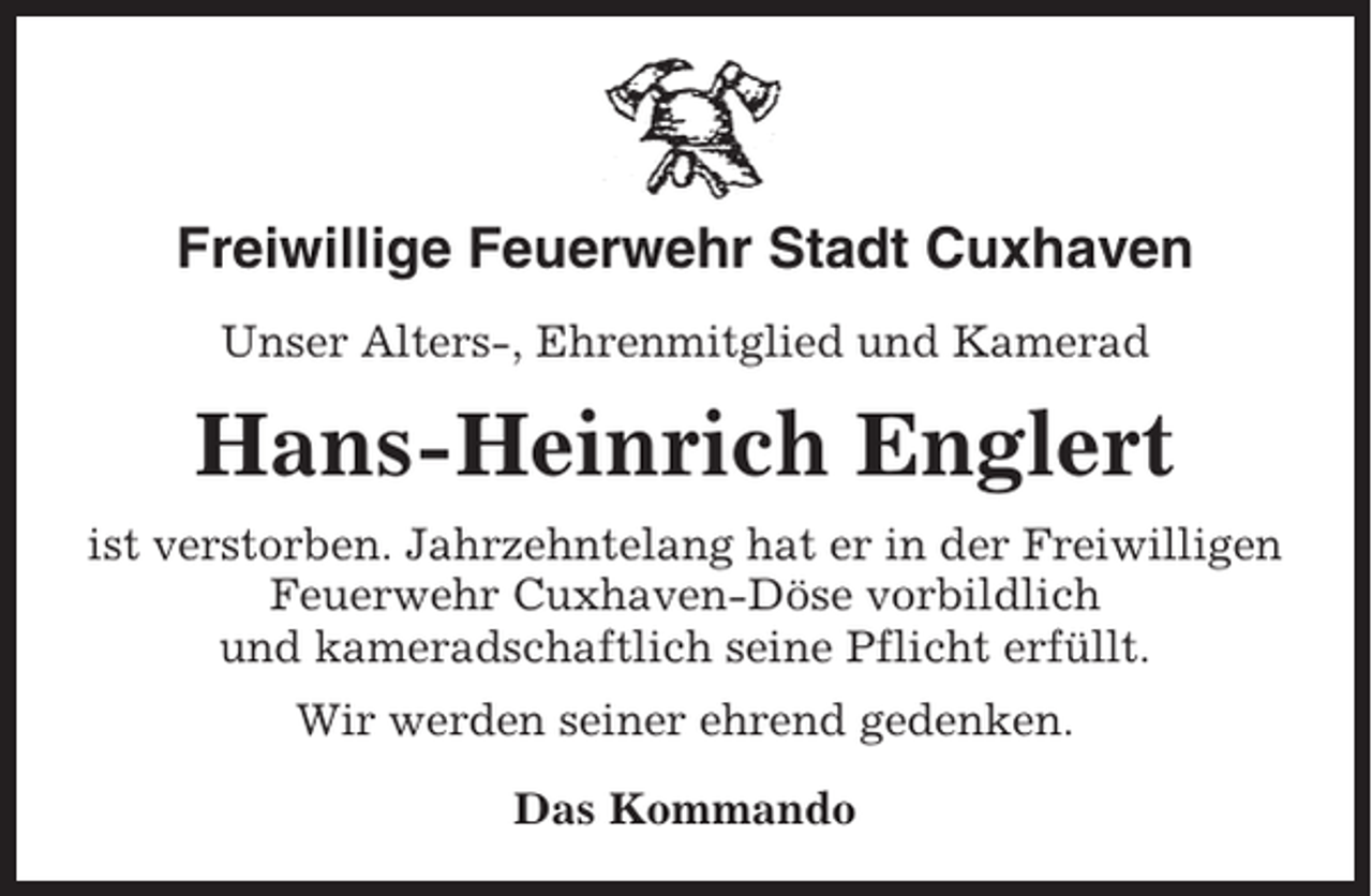 <p>Freiwillige Feuerwehr Stadt Cuxhaven<br />Unser Alters-, Ehrenmitglied und Kamerad</p><p>Hans-Heinrich Englert<br />ist verstorben. Jahrzehntelang hat er in der Freiwilligen<br />Feuerwehr Cuxhaven-Döse vorbildlich<br />und kameradschaftlich seine Pflicht erfüllt.<br />Wir werden seiner ehrend gedenken.<br />Das Kommando</p>