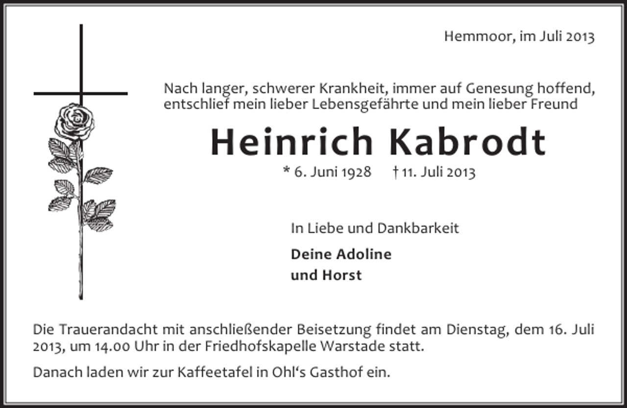 <p>Hemmoor, im Juli 2013<br />Nach langer, schwerer Krankheit, immer auf Genesung hoffend,<br />entschlief mein lieber Lebensgefährte und mein lieber Freund</p><p>Heinrich Kabrodt<br />* 6. Juni 1928</p><p>† 11. Juli 2013</p><p>In Liebe und Dankbarkeit<br />Deine Adoline<br />und Horst<br />Die Trauerandacht mit anschließender Beisetzung findet am Dienstag, dem 16. Juli<br />2013, um 14.00 Uhr in der Friedhofskapelle Warstade statt.<br />Danach laden wir zur Kaffeetafel in Ohl‘s Gasthof ein.</p>