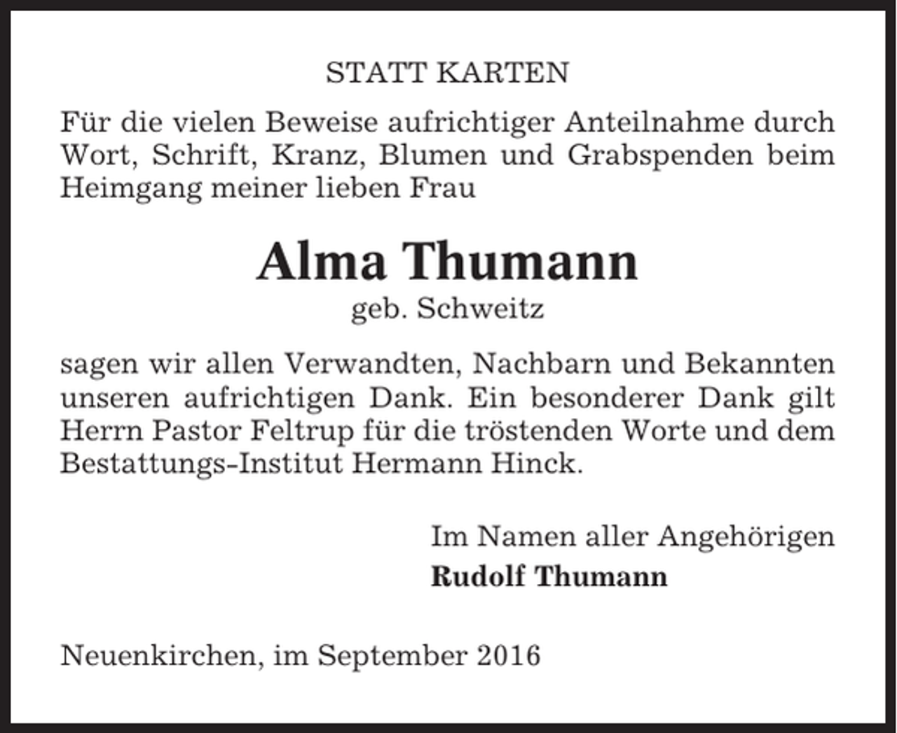 <p>STATT KARTEN<br />Für die vielen Beweise aufrichtiger Anteilnahme durch<br />Wort, Schrift, Kranz, Blumen und Grabspenden beim<br />Heimgang meiner lieben Frau</p><p>Alma Thumann<br />geb. Schweitz<br />sagen wir allen Verwandten, Nachbarn und Bekannten<br />unseren aufrichtigen Dank. Ein besonderer Dank gilt<br />Herrn Pastor Feltrup für die tröstenden Worte und dem<br />Bestattungs-Institut Hermann Hinck.<br />Im Namen aller Angehörigen<br />Rudolf Thumann<br />Neuenkirchen, im September 2016</p>