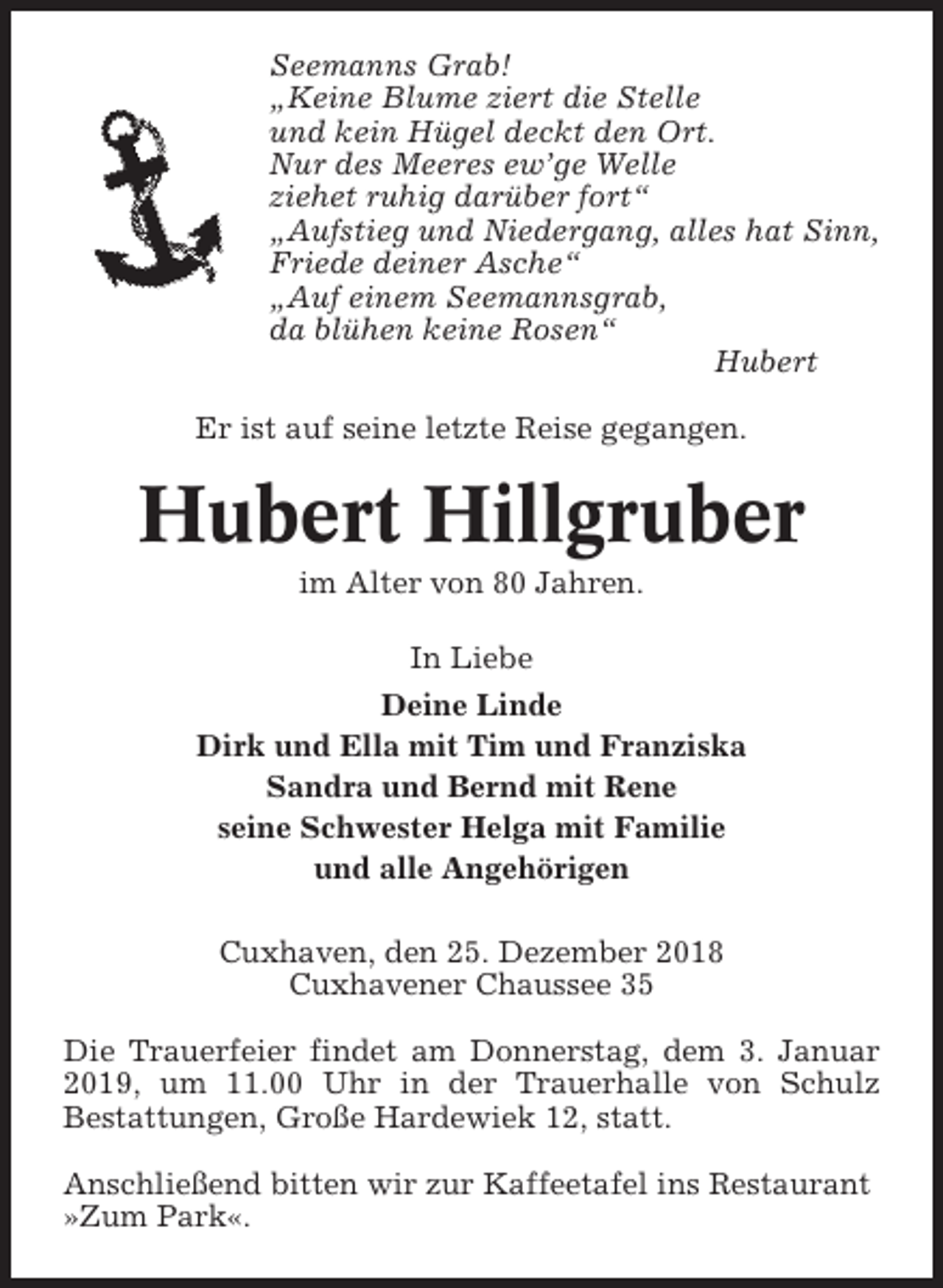 <p>Seemanns Grab!<br />„Keine Blume ziert die Stelle<br />und kein Hügel deckt den Ort.<br />Nur des Meeres ew’ge Welle<br />ziehet ruhig darüber fort“<br />„Aufstieg und Niedergang, alles hat Sinn,<br />Friede deiner Asche“<br />„Auf einem Seemannsgrab,<br />da blühen keine Rosen“<br />Hubert<br />Er ist auf seine letzte Reise gegangen.</p><p>Hubert Hillgruber<br />im Alter von 80 Jahren.<br />In Liebe<br />Deine Linde<br />Dirk und Ella mit Tim und Franziska<br />Sandra und Bernd mit Rene<br />seine Schwester Helga mit Familie<br />und alle Angehörigen<br />Cuxhaven, den 25. Dezember 2018<br />Cuxhavener Chaussee 35<br />Die Trauerfeier findet am Donnerstag, dem 3. Januar<br />2019, um 11.00 Uhr in der Trauerhalle von Schulz<br />Bestattungen, Große Hardewiek 12, statt.<br />Anschließend bitten wir zur Kaffeetafel ins Restaurant<br />»Zum Park«.</p>