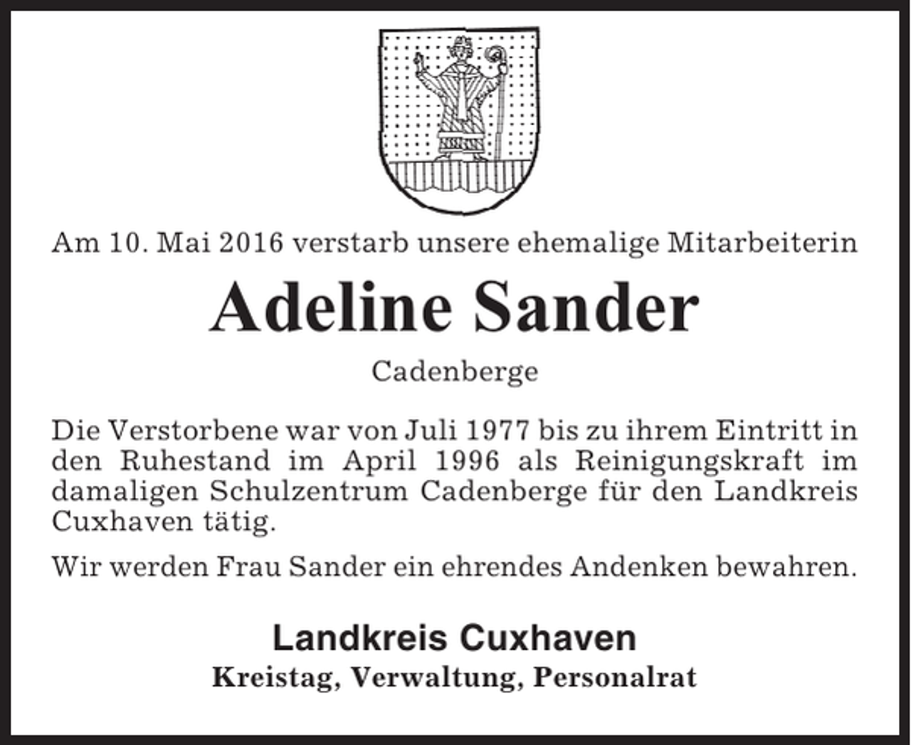 <p>Am 10. Mai 2016 verstarb unsere ehemalige Mitarbeiterin</p><p>Adeline Sander<br />Cadenberge<br />Die Verstorbene war von Juli 1977 bis zu ihrem Eintritt in<br />den Ruhestand im April 1996 als Reinigungskraft im<br />damaligen Schulzentrum Cadenberge für den Landkreis<br />Cuxhaven tätig.<br />Wir werden Frau Sander ein ehrendes Andenken bewahren.</p><p>Landkreis Cuxhaven<br />Kreistag, Verwaltung, Personalrat</p>