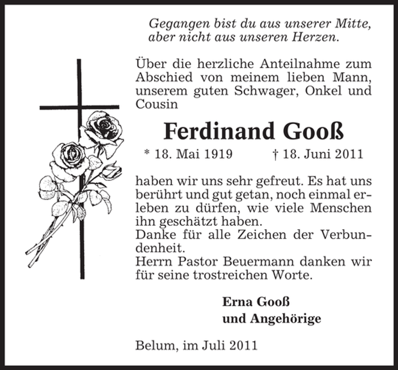 <p>Gegangen bist du aus unserer Mitte,<br />aber nicht aus unseren Herzen.<br />Über die herzliche Anteilnahme zum<br />Abschied von meinem lieben Mann,<br />unserem guten Schwager, Onkel und<br />Cousin</p><p>Ferdinand Gooß<br />* 18. Mai 1919</p><p>† 18. Juni 2011</p><p>haben wir uns sehr gefreut. Es hat uns<br />berührt und gut getan, noch einmal erleben zu dürfen, wie viele Menschen<br />ihn geschätzt haben.<br />Danke für alle Zeichen der Verbundenheit.<br />Herrn Pastor Beuermann danken wir<br />für seine trostreichen Worte.<br />Erna Gooß<br />und Angehörige<br />Belum, im Juli 2011</p>