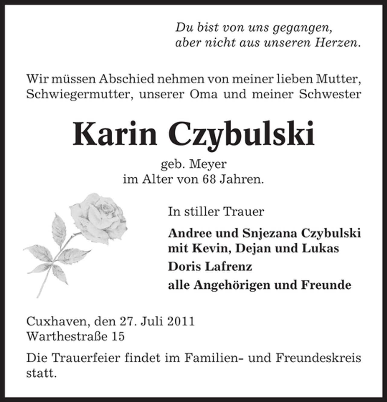 <p>Du bist von uns gegangen,<br />aber nicht aus unseren Herzen.<br />Wir müssen Abschied nehmen von meiner lieben Mutter,<br />Schwiegermutter, unserer Oma und meiner Schwester</p><p>Karin Czybulski<br />geb. Meyer<br />im Alter von 68 Jahren.<br />In stiller Trauer<br />Andree und Snjezana Czybulski<br />mit Kevin, Dejan und Lukas<br />Doris Lafrenz<br />alle Angehörigen und Freunde<br />Cuxhaven, den 27. Juli 2011<br />Warthestraße 15<br />Die Trauerfeier findet im Familien- und Freundeskreis<br />statt.</p>