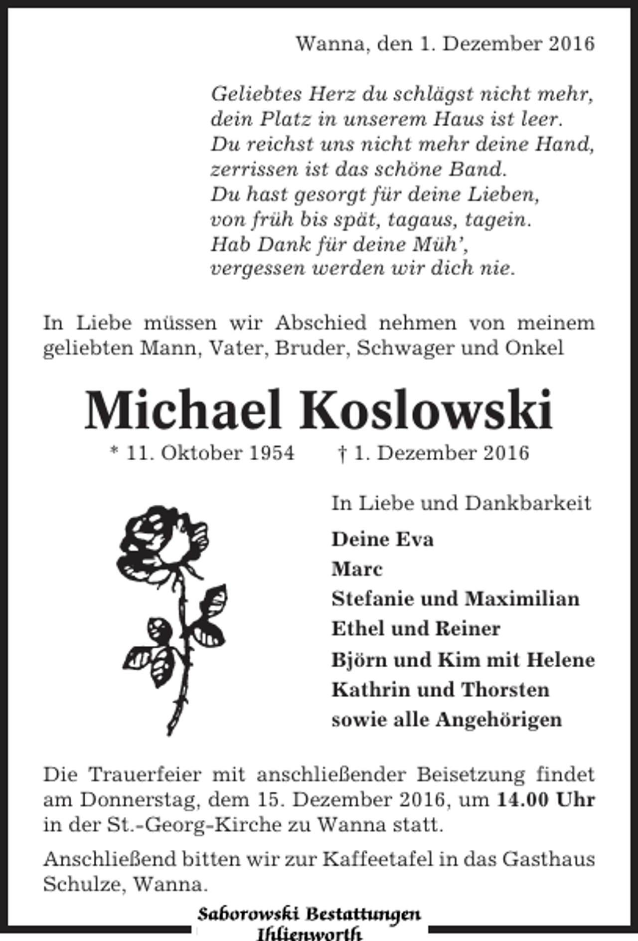 <p>Wanna, den 1. Dezember 2016<br />Geliebtes Herz du schlägst nicht mehr,<br />dein Platz in unserem Haus ist leer.<br />Du reichst uns nicht mehr deine Hand,<br />zerrissen ist das schöne Band.<br />Du hast gesorgt für deine Lieben,<br />von früh bis spät, tagaus, tagein.<br />Hab Dank für deine Müh’,<br />vergessen werden wir dich nie.<br />In Liebe müssen wir Abschied nehmen von meinem<br />geliebten Mann, Vater, Bruder, Schwager und Onkel</p><p>Michael Koslowski<br />* 11. Oktober 1954</p><p>† 1. Dezember 2016<br />In Liebe und Dankbarkeit<br />Deine Eva<br />Marc<br />Stefanie und Maximilian<br />Ethel und Reiner<br />Björn und Kim mit Helene<br />Kathrin und Thorsten<br />sowie alle Angehörigen</p><p>Die Trauerfeier mit anschließender Beisetzung findet<br />am Donnerstag, dem 15. Dezember 2016, um 14.00 Uhr<br />in der St.-Georg-Kirche zu Wanna statt.<br />Anschließend bitten wir zur Kaffeetafel in das Gasthaus<br />Schulze, Wanna.</p>