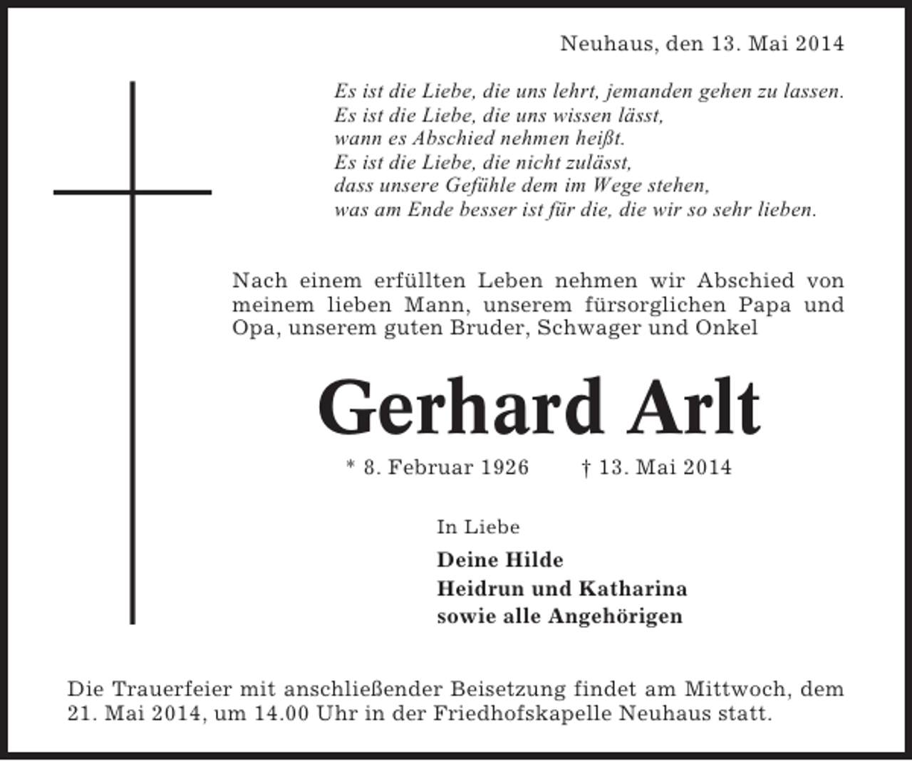 <p>Neuhaus, den 13. Mai 2014<br />Es ist die Liebe, die uns lehrt, jemanden gehen zu lassen.<br />Es ist die Liebe, die uns wissen lässt,<br />wann es Abschied nehmen heißt.<br />Es ist die Liebe, die nicht zulässt,<br />dass unsere Gefühle dem im Wege stehen,<br />was am Ende besser ist für die, die wir so sehr lieben.<br />Nach einem erfüllten Leben nehmen wir Abschied von<br />meinem lieben Mann, unserem fürsorglichen Papa und<br />Opa, unserem guten Bruder, Schwager und Onkel</p><p>Gerhard Arlt<br />* 8. Februar 1926</p><p>† 13. Mai 2014</p><p>In Liebe</p><p>Deine Hilde<br />Heidrun und Katharina<br />sowie alle Angehörigen<br />Die Trauerfeier mit anschließender Beisetzung findet am Mittwoch, dem<br />21. Mai 2014, um 14.00 Uhr in der Friedhofskapelle Neuhaus statt.</p>