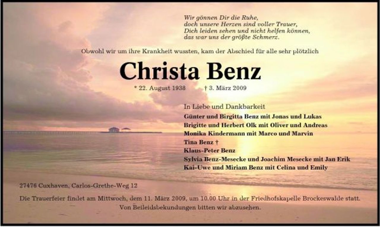 <p>Wir gönnen Dir die Ruhe, doch unsere Herzen sind voller Trauer, Dich leiden sehen und nicht helfen können, das war uns der größte Schmerz. Obwohl wir um ihre Krankheit wussten, kam der Abschied für alle sehr plötzlich</p><p>Christa Benz<br />* 22. August 1938 † 3. März 2009</p><p>In Liebe und Dankbarkeit<br />Günter und Birgitta Benz mit Jonas und Lukas Brigitte und Herbert Olk mit Oliver und Andreas Monika Kindermann mit Marco und Marvin Tina Benz † Klaus-Peter Benz Sylvia Benz-Mesecke und Joachim Mesecke mit Jan Erik Kai-Uwe und Miriam Benz mit Celina und Emily 27476 Cuxhaven, Carlos-Grethe-Weg 12 Die Trauerfeier findet am Mittwoch, dem 11. März 2009, um 10.00 Uhr in der Friedhofskapelle Brockeswalde statt. Von Beileidsbekundungen bitten wir abzusehen.</p>