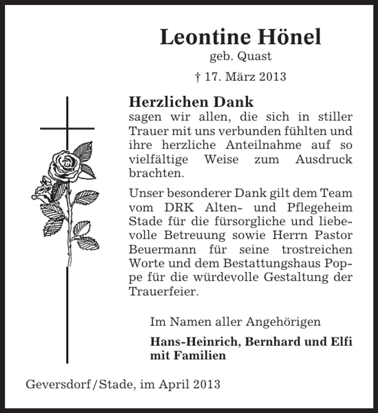 <p>Leontine Hönel<br />geb. Quast<br />† 17. März 2013</p><p>Herzlichen Dank<br />sagen wir allen, die sich in stiller<br />Trauer mit uns verbunden fühlten und<br />ihre herzliche Anteilnahme auf so<br />vielfältige Weise zum Ausdruck<br />brachten.<br />Unser besonderer Dank gilt dem Team<br />vom DRK Alten- und Pflegeheim<br />Stade für die fürsorgliche und liebevolle Betreuung sowie Herrn Pastor<br />Beuermann für seine trostreichen<br />Worte und dem Bestattungshaus Poppe für die würdevolle Gestaltung der<br />Trauerfeier.<br />Im Namen aller Angehörigen<br />Hans-Heinrich, Bernhard und Elfi<br />mit Familien<br />Geversdorf / Stade, im April 2013</p>
