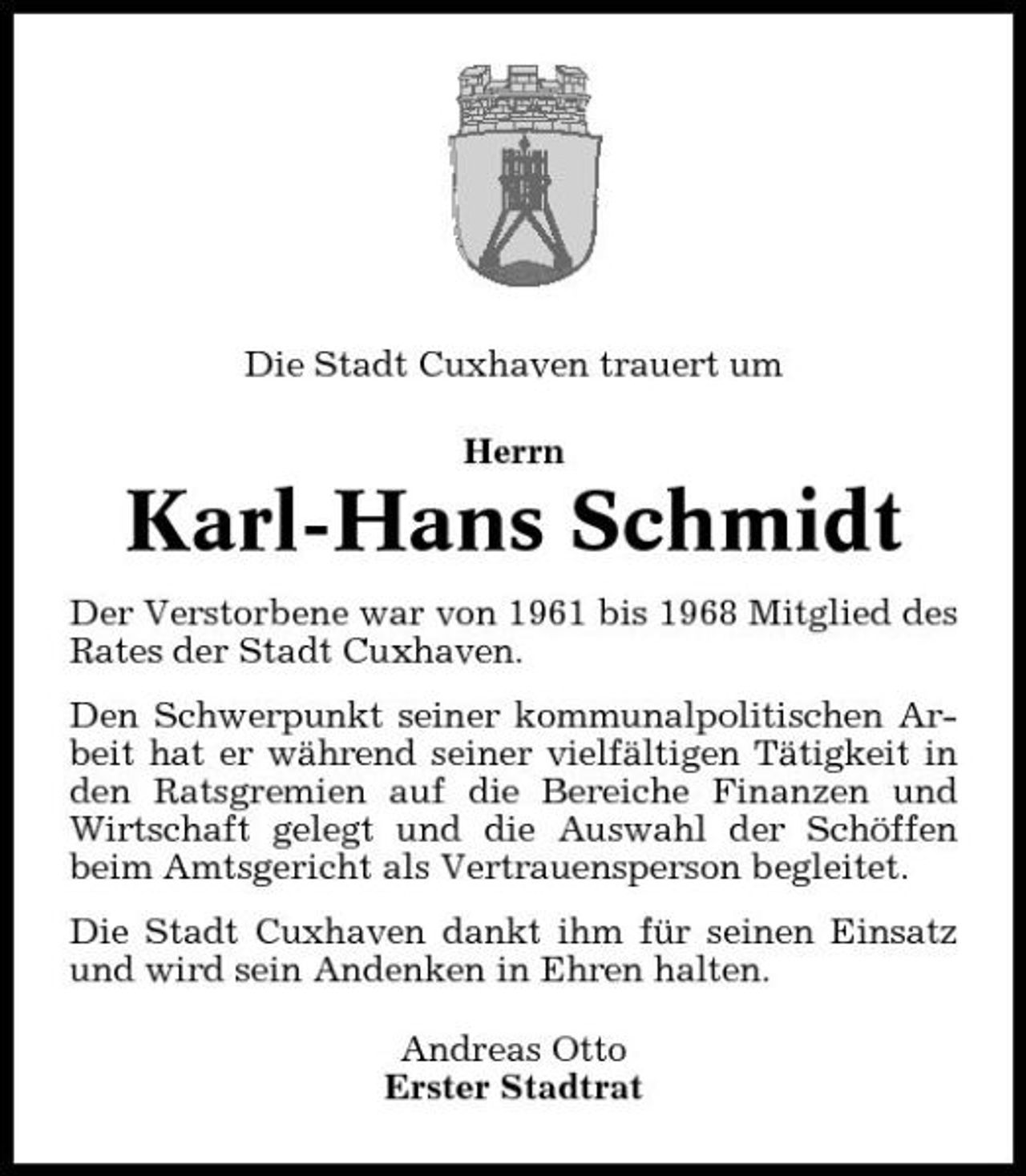 <p>Die Stadt Cuxhaven trauert um Herrn</p><p>Karl-Hans Schmidt<br />Der Verstorbene war von 1961 bis 1968 Mitglied des Rates der Stadt Cuxhaven. Den Schwerpunkt seiner kommunalpolitischen Arbeit hat er während seiner vielfältigen Tätigkeit in den Ratsgremien auf die Bereiche Finanzen und Wirtschaft gelegt und die Auswahl der Schöffen beim Amtsgericht als Vertrauensperson begleitet. Die Stadt Cuxhaven dankt ihm für seinen Einsatz und wird sein Andenken in Ehren halten. Andreas Otto Erster Stadtrat</p>