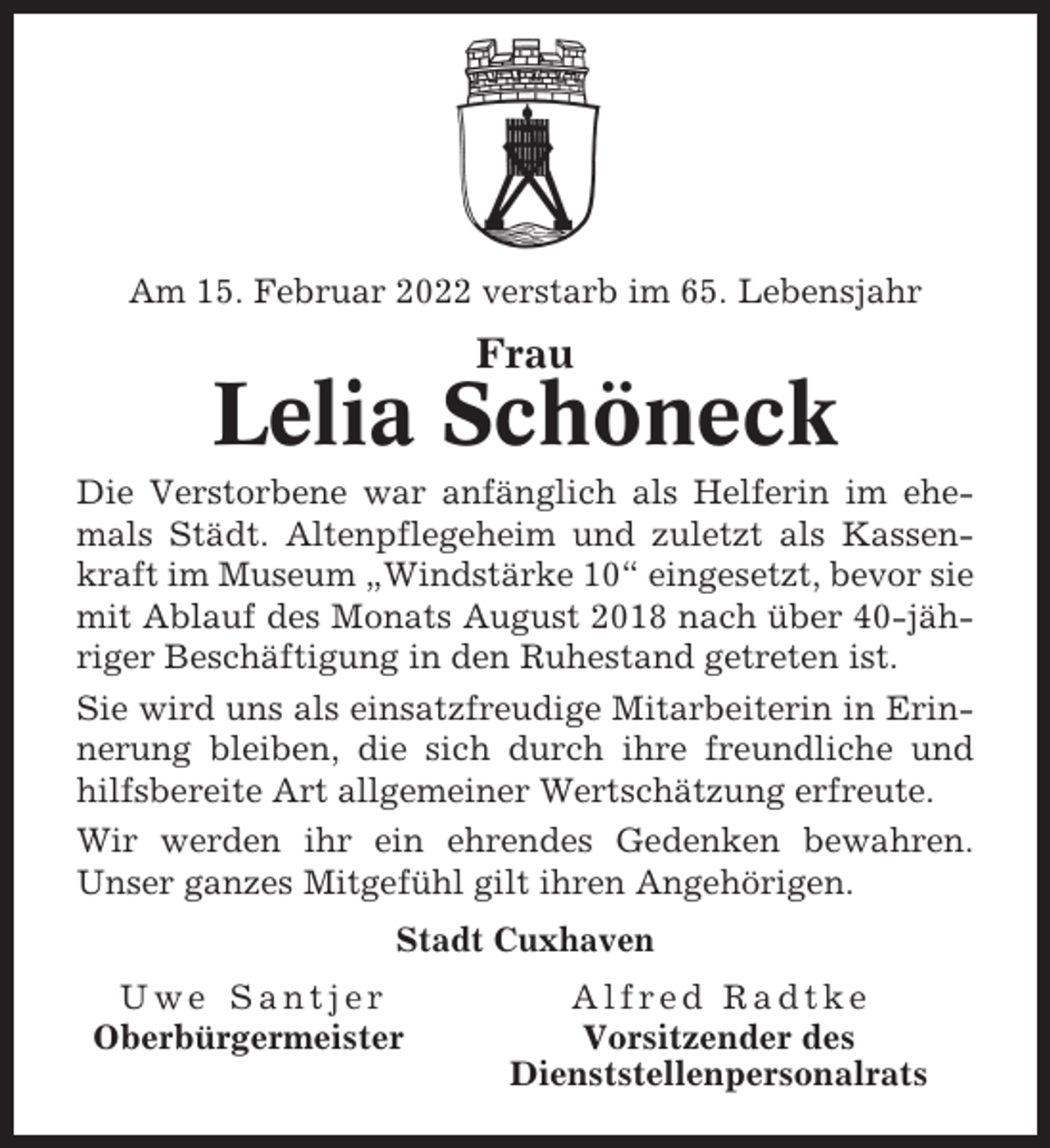 <p>Am 15. Februar 2022 verstarb im 65. Lebensjahr</p><p>Frau</p><p>Lelia Schöneck<br />Die Verstorbene war anfänglich als Helferin im ehemals Städt. Altenpflegeheim und zuletzt als Kassenkraft im Museum „Windstärke 10“ eingesetzt, bevor sie<br />mit Ablauf des Monats August 2018 nach über 40-jähriger Beschäftigung in den Ruhestand getreten ist.<br />Sie wird uns als einsatzfreudige Mitarbeiterin in Erinnerung bleiben, die sich durch ihre freundliche und<br />hilfsbereite Art allgemeiner Wertschätzung erfreute.<br />Wir werden ihr ein ehrendes Gedenken bewahren.<br />Unser ganzes Mitgefühl gilt ihren Angehörigen.<br />Stadt Cuxhaven<br />Uwe Santjer<br />Oberbürgermeister</p><p>Alfred Radtke<br />Vorsitzender des<br />Dienststellenpersonalrats</p>