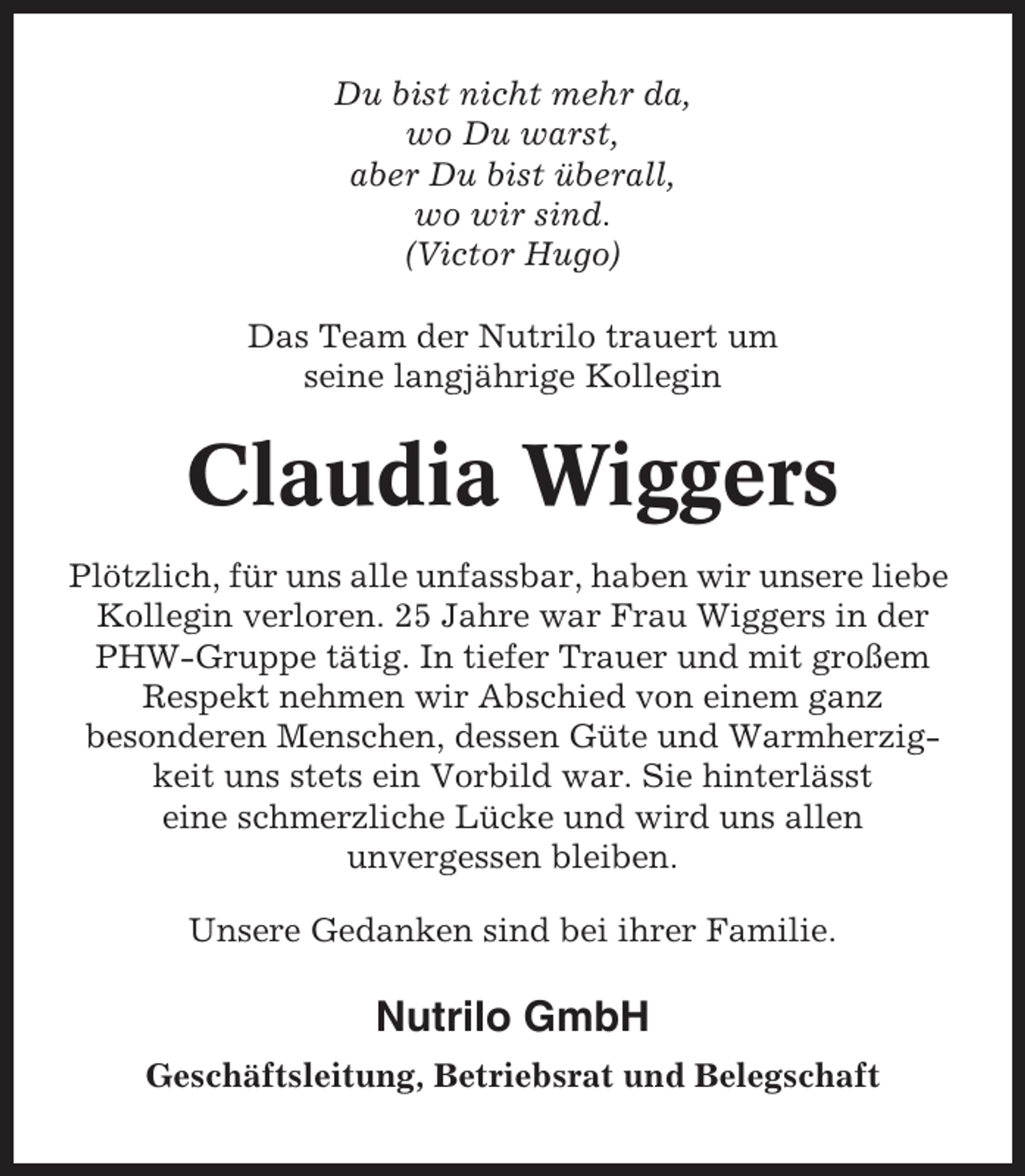 <p>Du bist nicht mehr da,<br />wo Du warst,<br />aber Du bist überall,<br />wo wir sind.<br />(Victor Hugo)<br />Das Team der Nutrilo trauert um<br />seine langjährige Kollegin</p><p>Claudia Wiggers<br />Plötzlich, für uns alle unfassbar, haben wir unsere liebe<br />Kollegin verloren. 25 Jahre war Frau Wiggers in der<br />PHW-Gruppe tätig. In tiefer Trauer und mit großem<br />Respekt nehmen wir Abschied von einem ganz<br />besonderen Menschen, dessen Güte und Warmherzigkeit uns stets ein Vorbild war. Sie hinterlässt<br />eine schmerzliche Lücke und wird uns allen<br />unvergessen bleiben.<br />Unsere Gedanken sind bei ihrer Familie.</p><p>Nutrilo GmbH<br />Geschäftsleitung, Betriebsrat und Belegschaft</p>