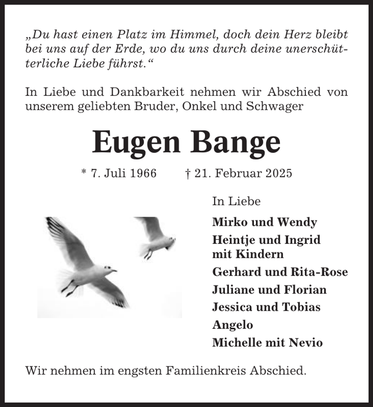 <p>„Du hast einen Platz im Himmel, doch dein Herz bleibt<br />bei uns auf der Erde, wo du uns durch deine unerschütterliche Liebe führst.“<br />In Liebe und Dankbarkeit nehmen wir Abschied von<br />unserem geliebten Bruder, Onkel und Schwager</p><p>Eugen Bange<br />* 7. Juli 1966</p><p>† 21. Februar 2025<br />In Liebe<br />Mirko und Wendy<br />Heintje und Ingrid<br />mit Kindern<br />Gerhard und Rita-Rose<br />Juliane und Florian<br />Jessica und Tobias<br />Angelo<br />Michelle mit Nevio</p><p>Wir nehmen im engsten Familienkreis Abschied.</p>