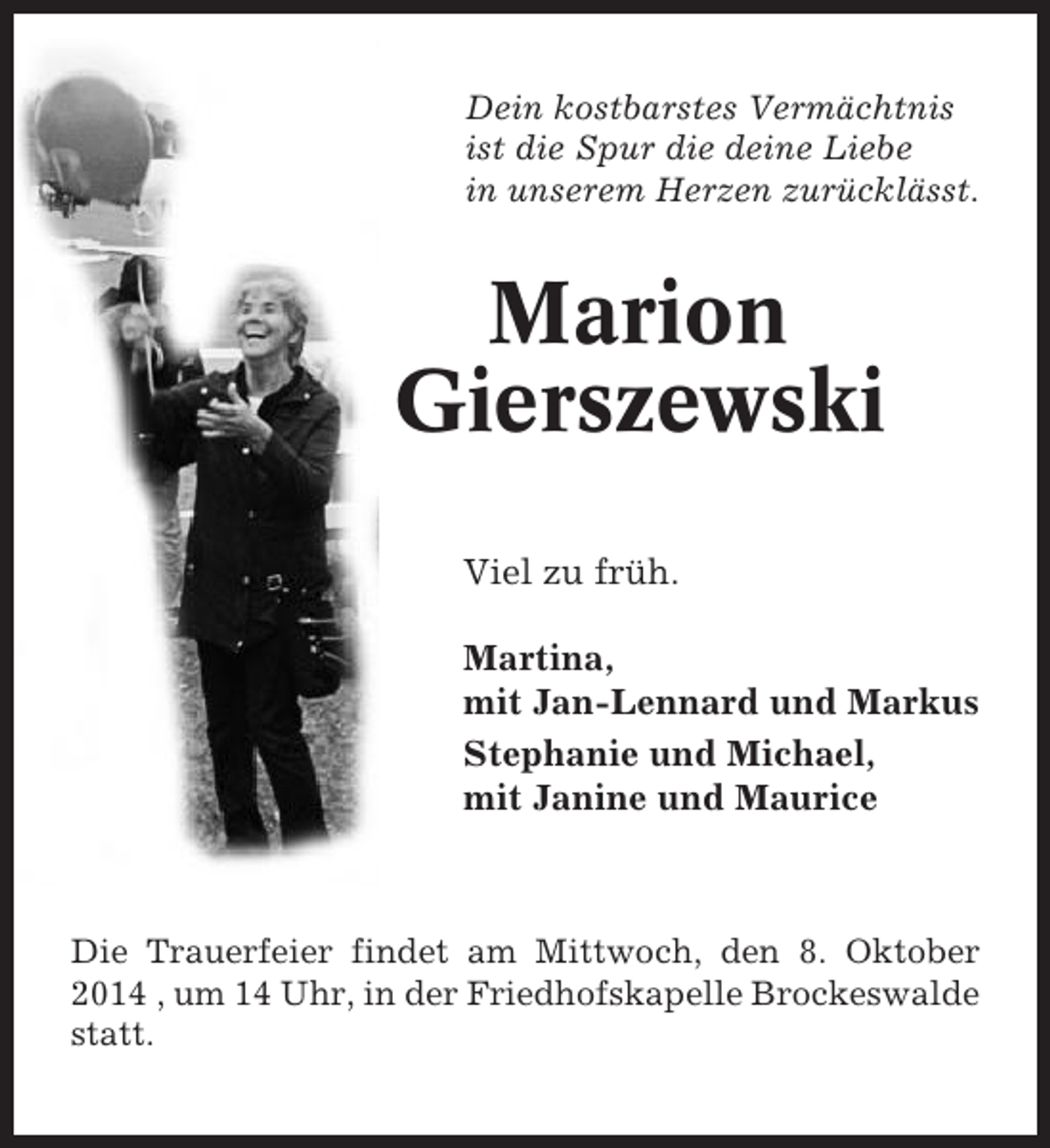 <p>Dein kostbarstes Vermächtnis<br />ist die Spur die deine Liebe<br />in unserem Herzen zurücklässt.</p><p>Marion<br />Gierszewski<br />Viel zu früh.<br />Martina,<br />mit Jan-Lennard und Markus<br />Stephanie und Michael,<br />mit Janine und Maurice</p><p>Die Trauerfeier findet am Mittwoch, den 8. Oktober<br />2014 , um 14 Uhr, in der Friedhofskapelle Brockeswalde<br />statt.</p>