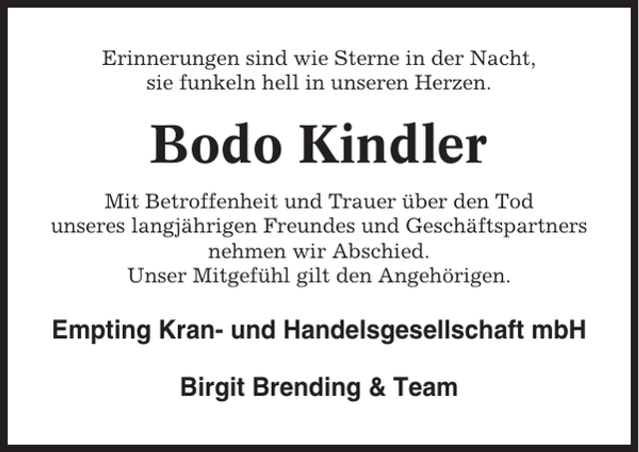 <p>Erinnerungen sind wie Sterne in der Nacht,<br />sie funkeln hell in unseren Herzen.</p><p>Bodo Kindler<br />Mit Betroffenheit und Trauer über den Tod<br />unseres langjährigen Freundes und Geschäftspartners<br />nehmen wir Abschied.<br />Unser Mitgefühl gilt den Angehörigen.</p><p>Empting Kran- und Handelsgesellschaft mbH<br />Birgit Brending &amp; Team</p>