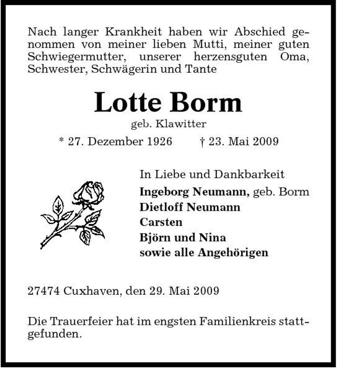 <p>Nach langer Krankheit haben wir Abschied genommen von meiner lieben Mutti, meiner guten Schwiegermutter, unserer herzensguten Oma, Schwester, Schwägerin und Tante</p><p>Lotte Borm<br />geb. Klawitter</p><p>* 27. Dezember 1926</p><p>† 23. Mai 2009</p><p>In Liebe und Dankbarkeit Ingeborg Neumann, geb. Borm Dietloff Neumann Carsten Björn und Nina sowie alle Angehörigen 27474 Cuxhaven, den 29. Mai 2009 Die Trauerfeier hat im engsten Familienkreis stattgefunden.</p>