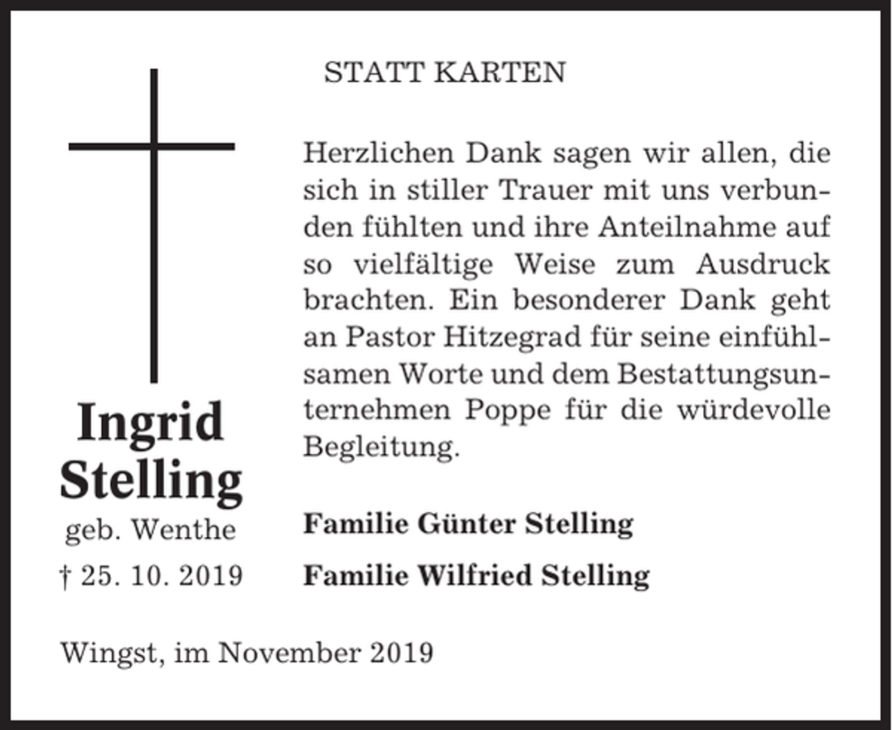 <p>STATT KARTEN</p><p>Ingrid<br />Stelling</p><p>Herzlichen Dank sagen wir allen, die<br />sich in stiller Trauer mit uns verbunden fühlten und ihre Anteilnahme auf<br />so vielfältige Weise zum Ausdruck<br />brachten. Ein besonderer Dank geht<br />an Pastor Hitzegrad für seine einfühlsamen Worte und dem Bestattungsunternehmen Poppe für die würdevolle<br />Begleitung.</p><p>geb. Wenthe</p><p>Familie Günter Stelling</p><p>† 25. 10. 2019</p><p>Familie Wilfried Stelling</p><p>Wingst, im November 2019</p>