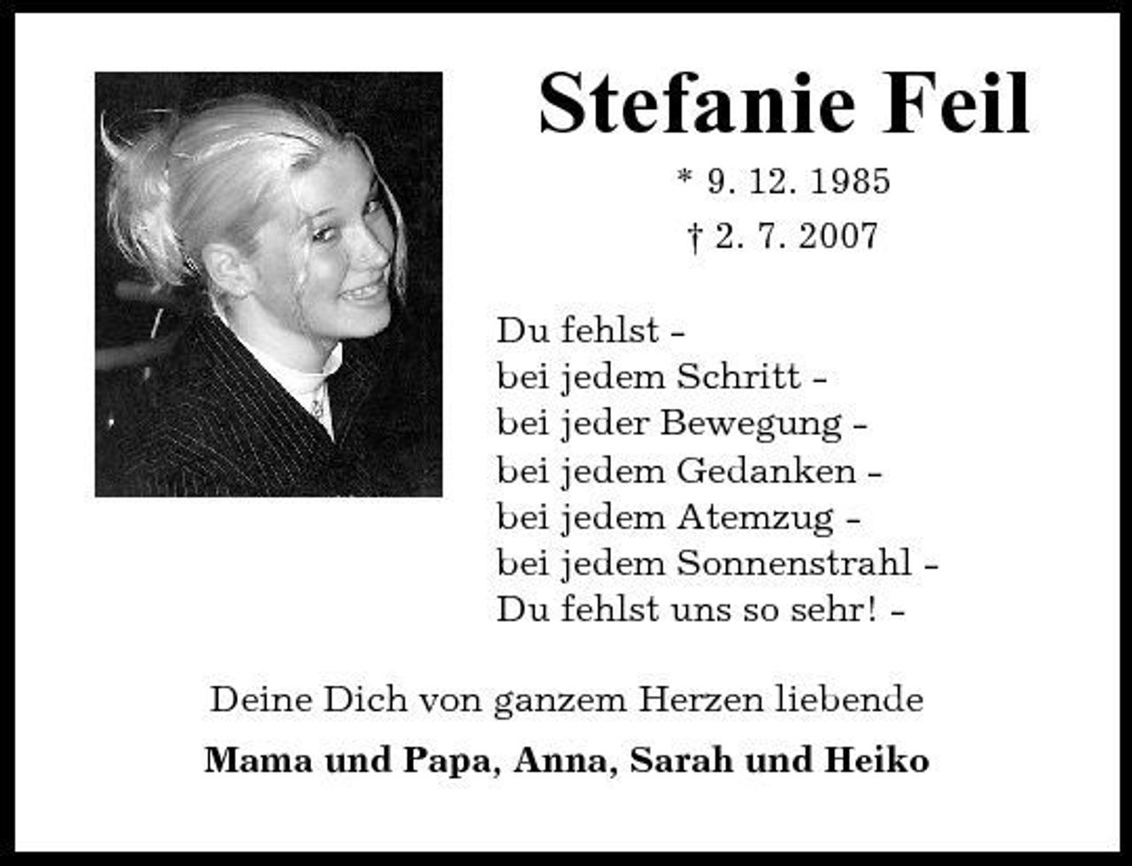 <p>Stefanie Feil<br />* 9. 12. 1985 † 2. 7. 2007 Du fehlst bei jedem Schritt bei jeder Bewegung bei jedem Gedanken bei jedem Atemzug bei jedem Sonnenstrahl Du fehlst uns so sehr! Deine Dich von ganzem Herzen liebende Mama und Papa, Anna, Sarah und Heiko</p>
