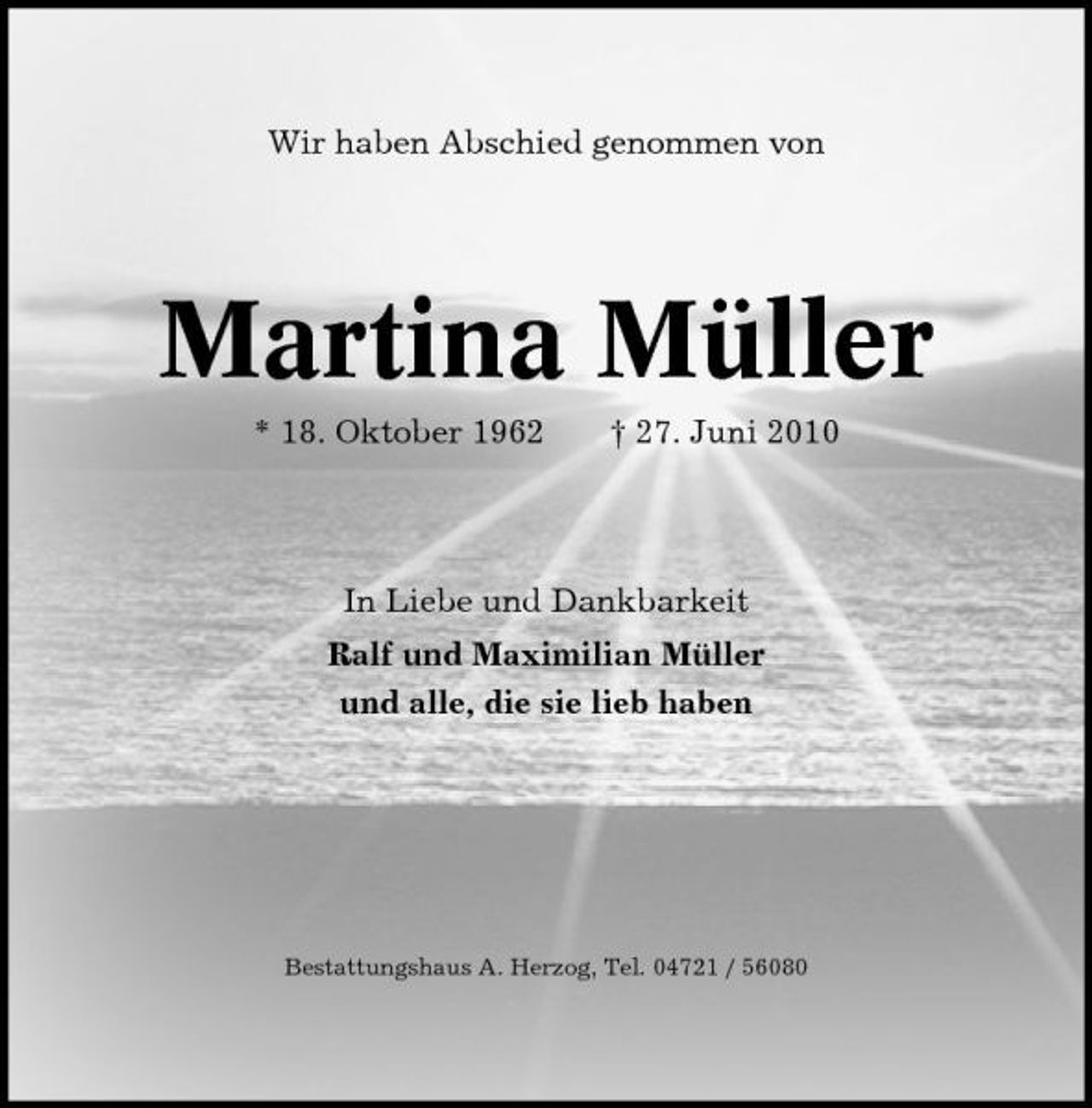 <p>Wir haben Abschied genommen von</p><p>Martina Müller<br />* 18. Oktober 1962 † 27. Juni 2010 In Liebe und Dankbarkeit Ralf und Maximilian Müller und alle, die sie lieb haben</p><p>Bestattungshaus A. Herzog, Tel. 04721 / 56080</p>