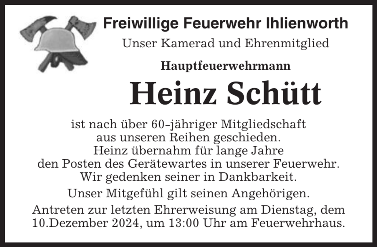 <p>Freiwillige Feuerwehr Ihlienworth<br />Unser Kamerad und Ehrenmitglied<br />Hauptfeuerwehrmann</p><p>Heinz Schütt<br />ist nach über 60-jähriger Mitgliedschaft<br />aus unseren Reihen geschieden.<br />Heinz übernahm für lange Jahre<br />den Posten des Gerätewartes in unserer Feuerwehr.<br />Wir gedenken seiner in Dankbarkeit.<br />Unser Mitgefühl gilt seinen Angehörigen.<br />Antreten zur letzten Ehrerweisung am Dienstag, dem<br />10.Dezember 2024, um 13:00 Uhr am Feuerwehrhaus.</p>