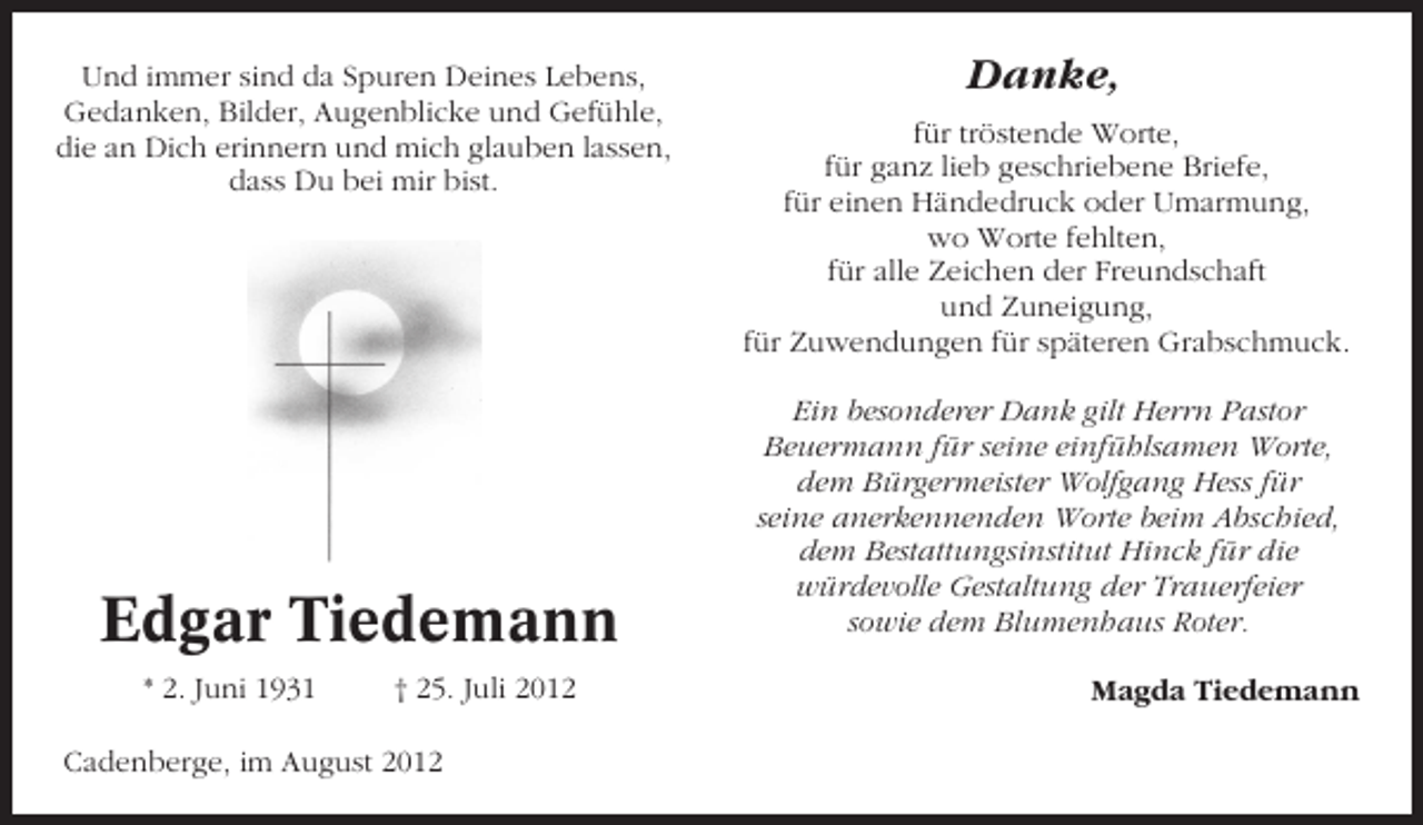 <p>Und immer sind da Spuren Deines Lebens,<br />Gedanken, Bilder, Augenblicke und Gefühle,<br />die an Dich erinnern und mich glauben lassen,<br />dass Du bei mir bist.</p><p>Edgar Tiedemann<br />* 2. Juni 1931</p><p>† 25. Juli 2012</p><p>Cadenberge, im August 2012</p><p>Danke,<br />für tröstende Worte,<br />für ganz lieb geschriebene Briefe,<br />für einen Händedruck oder Umarmung,<br />wo Worte fehlten,<br />für alle Zeichen der Freundschaft<br />und Zuneigung,<br />für Zuwendungen für späteren Grabschmuck.<br />Ein besonderer Dank gilt Herrn Pastor<br />Beuermann für seine einfühlsamen Worte,<br />dem Bürgermeister Wolfgang Hess für<br />seine anerkennenden Worte beim Abschied,<br />dem Bestattungsinstitut Hinck für die<br />würdevolle Gestaltung der Trauerfeier<br />sowie dem Blumenhaus Roter.<br />Magda Tiedemann</p>