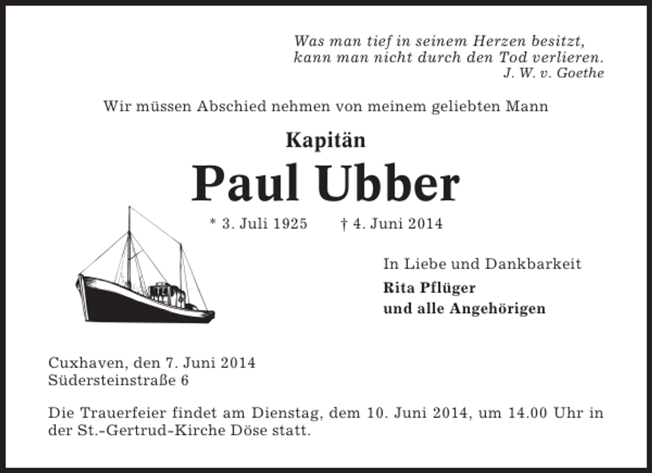 <p>Was man tief in seinem Herzen besitzt,<br />kann man nicht durch den Tod verlieren.<br />J. W. v. Goethe</p><p>Wir müssen Abschied nehmen von meinem geliebten Mann</p><p>Kapitän</p><p>Paul Ubber<br />* 3. Juli 1925</p><p>† 4. Juni 2014<br />In Liebe und Dankbarkeit<br />Rita Pflüger<br />und alle Angehörigen</p><p>Cuxhaven, den 7. Juni 2014<br />Südersteinstraße 6<br />Die Trauerfeier findet am Dienstag, dem 10. Juni 2014, um 14.00 Uhr in<br />der St.-Gertrud-Kirche Döse statt.</p>