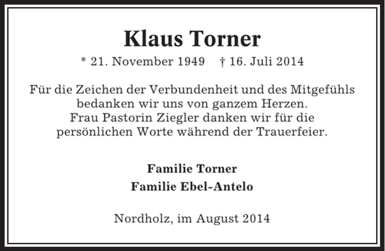 <p>Klaus Torner<br />* 21. November 1949</p><p>† 16. Juli 2014</p><p>Für die Zeichen der Verbundenheit und des Mitgefühls<br />bedanken wir uns von ganzem Herzen.<br />Frau Pastorin Ziegler danken wir für die<br />persönlichen Worte während der Trauerfeier.<br />Familie Torner<br />Familie Ebel-Antelo<br />Nordholz, im August 2014</p>