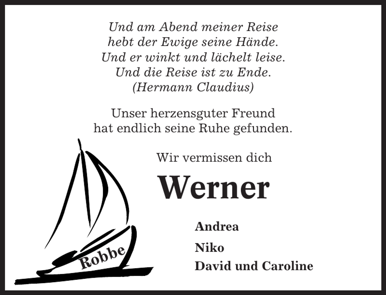 <p>Und am Abend meiner Reise<br />hebt der Ewige seine Hände.<br />Und er winkt und lächelt leise.<br />Und die Reise ist zu Ende.<br />(Hermann Claudius)<br />Unser herzensguter Freund<br />hat endlich seine Ruhe gefunden.<br />Wir vermissen dich</p><p>Werner<br />Andrea</p><p>be<br />Rob</p><p>Niko<br />David und Caroline</p>