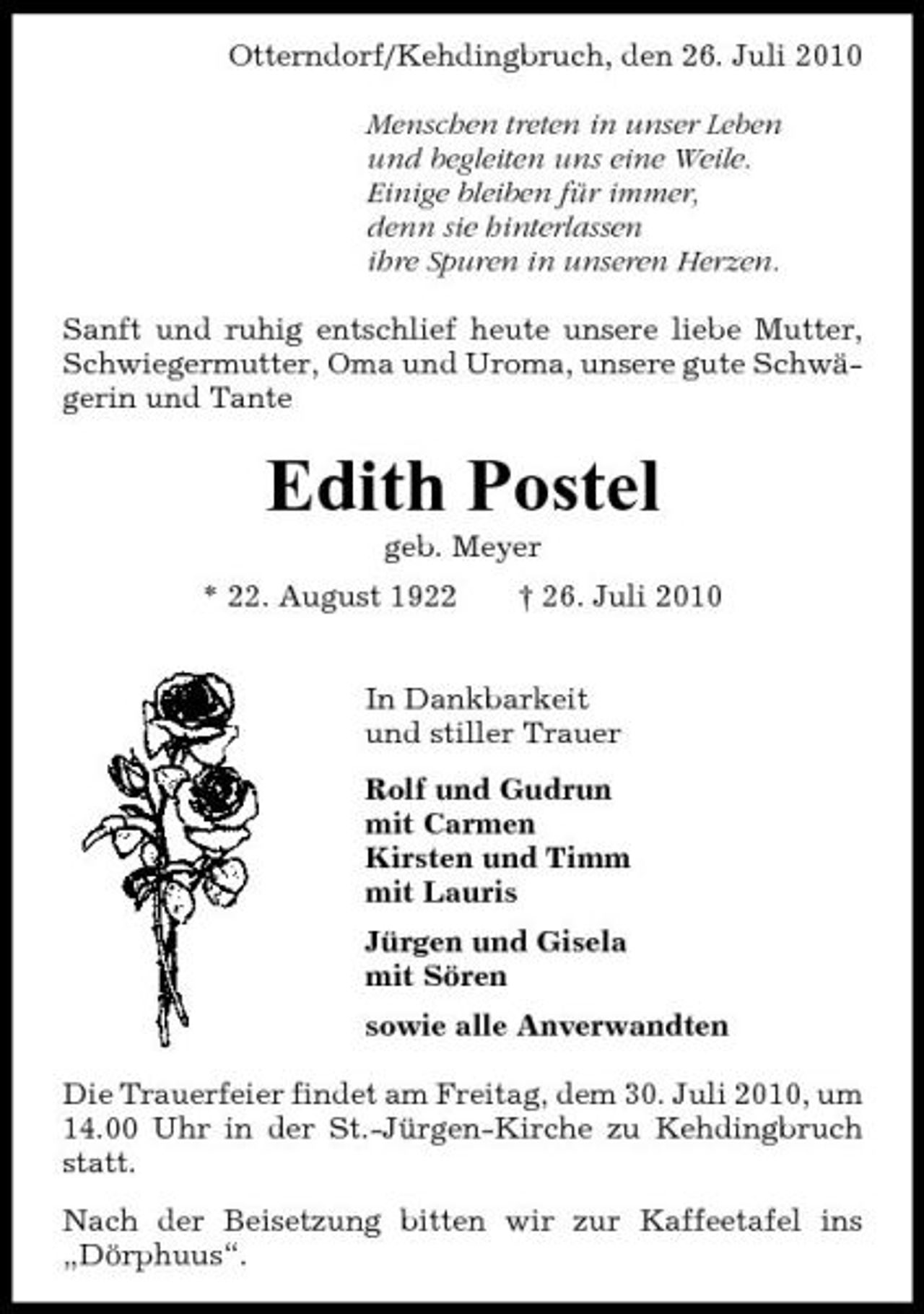 <p>Otterndorf/Kehdingbruch, den 26. Juli 2010 Menschen treten in unser Leben und begleiten uns eine Weile. Einige bleiben für immer, denn sie hinterlassen ihre Spuren in unseren Herzen. Sanft und ruhig entschlief heute unsere liebe Mutter, Schwiegermutter, Oma und Uroma, unsere gute Schwägerin und Tante</p><p>Edith Postel<br />geb. Meyer * 22. August 1922 † 26. Juli 2010 In Dankbarkeit und stiller Trauer Rolf und Gudrun mit Carmen Kirsten und Timm mit Lauris Jürgen und Gisela mit Sören sowie alle Anverwandten Die Trauerfeier findet am Freitag, dem 30. Juli 2010, um 14.00 Uhr in der St.-Jürgen-Kirche zu Kehdingbruch statt. Nach der Beisetzung bitten wir zur Kaffeetafel ins „Dörphuus“.</p>