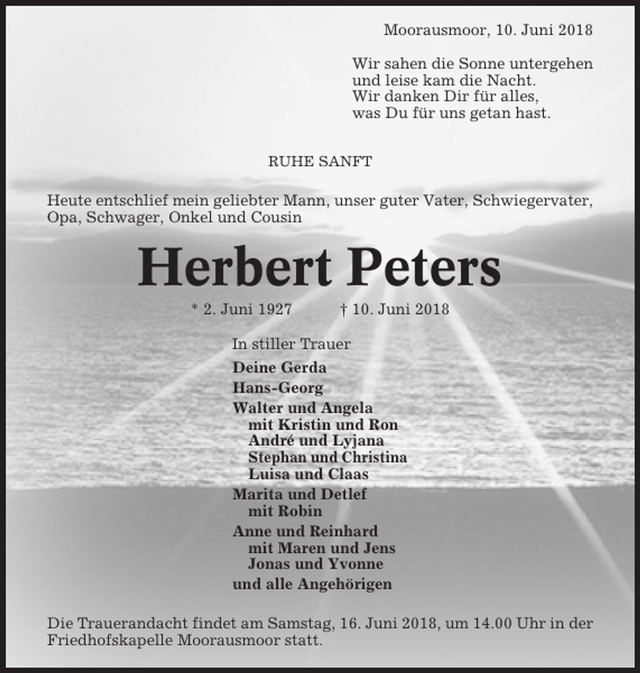 <p>Moorausmoor, 10. Juni 2018<br />Wir sahen die Sonne untergehen<br />und leise kam die Nacht.<br />Wir danken Dir für alles,<br />was Du für uns getan hast.<br />RUHE SANFT</p><p>Heute entschlief mein geliebter Mann, unser guter Vater, Schwiegervater,<br />Opa, Schwager, Onkel und Cousin</p><p>Herbert Peters<br />* 2. Juni 1927</p><p>† 10. Juni 2018</p><p>In stiller Trauer<br />Deine Gerda<br />Hans-Georg<br />Walter und Angela<br />mit Kristin und Ron<br />André und Lyjana<br />Stephan und Christina<br />Luisa und Claas<br />Marita und Detlef<br />mit Robin<br />Anne und Reinhard<br />mit Maren und Jens<br />Jonas und Yvonne<br />und alle Angehörigen<br />Die Trauerandacht findet am Samstag, 16. Juni 2018, um 14.00 Uhr in der<br />Friedhofskapelle Moorausmoor statt.</p>