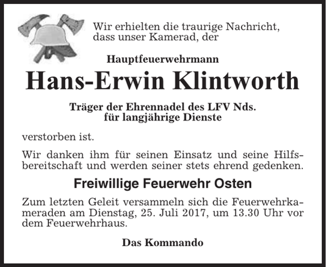<p>Wir erhielten die traurige Nachricht,<br />dass unser Kamerad, der<br />Hauptfeuerwehrmann</p><p>Hans-Erwin Klintworth<br />Träger der Ehrennadel des LFV Nds.<br />für langjährige Dienste<br />verstorben ist.<br />Wir danken ihm für seinen Einsatz und seine Hilfsbereitschaft und werden seiner stets ehrend gedenken.</p><p>Freiwillige Feuerwehr Osten<br />Zum letzten Geleit versammeln sich die Feuerwehrkameraden am Dienstag, 25. Juli 2017, um 13.30 Uhr vor<br />dem Feuerwehrhaus.<br />Das Kommando</p>