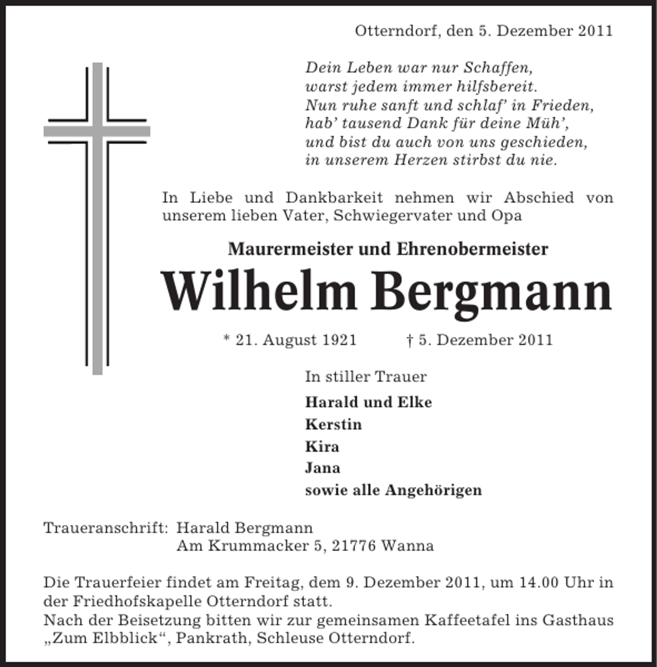 <p>Otterndorf, den 5. Dezember 2011<br />Dein Leben war nur Schaffen,<br />warst jedem immer hilfsbereit.<br />Nun ruhe sanft und schlaf’ in Frieden,<br />hab’ tausend Dank für deine Müh’,<br />und bist du auch von uns geschieden,<br />in unserem Herzen stirbst du nie.<br />In Liebe und Dankbarkeit nehmen wir Abschied von<br />unserem lieben Vater, Schwiegervater und Opa</p><p>Maurermeister und Ehrenobermeister</p><p>Wilhelm Bergmann<br />* 21. August 1921</p><p>† 5. Dezember 2011</p><p>In stiller Trauer<br />Harald und Elke<br />Kerstin<br />Kira<br />Jana<br />sowie alle Angehörigen<br />Traueranschrift: Harald Bergmann<br />Am Krummacker 5, 21776 Wanna<br />Die Trauerfeier findet am Freitag, dem 9. Dezember 2011, um 14.00 Uhr in<br />der Friedhofskapelle Otterndorf statt.<br />Nach der Beisetzung bitten wir zur gemeinsamen Kaffeetafel ins Gasthaus<br />„Zum Elbblick“, Pankrath, Schleuse Otterndorf.</p>