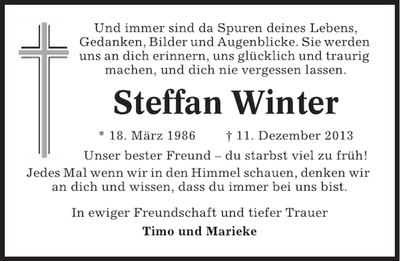 <p>Und immer sind da Spuren deines Lebens,<br />Gedanken, Bilder und Augenblicke. Sie werden<br />uns an dich erinnern, uns glücklich und traurig<br />machen, und dich nie vergessen lassen.</p><p>Steffan Winter<br />* 18. März 1986</p><p>† 11. Dezember 2013</p><p>Unser bester Freund – du starbst viel zu früh!<br />Jedes Mal wenn wir in den Himmel schauen, denken wir<br />an dich und wissen, dass du immer bei uns bist.<br />In ewiger Freundschaft und tiefer Trauer<br />Timo und Marieke</p>