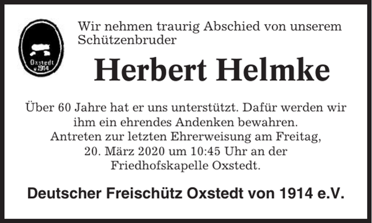 <p>Wir nehmen traurig Abschied von unserem<br />Schützenbruder</p><p>Herbert Helmke<br />Über 60 Jahre hat er uns unterstützt. Dafür werden wir<br />ihm ein ehrendes Andenken bewahren.<br />Antreten zur letzten Ehrerweisung am Freitag,<br />20. März 2020 um 10:45 Uhr an der<br />Friedhofskapelle Oxstedt.</p><p>Deutscher Freischütz Oxstedt von 1914 e.V.</p>
