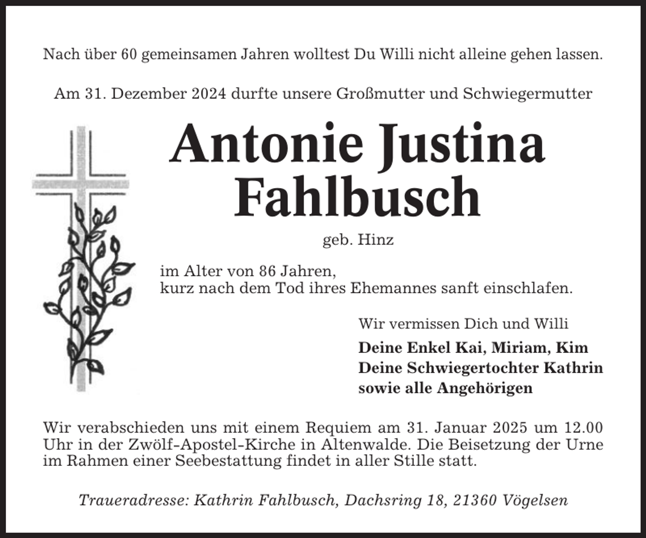 <p>Nach über 60 gemeinsamen Jahren wolltest Du Willi nicht alleine gehen lassen.<br />Am 31. Dezember 2024 durfte unsere Großmutter und Schwiegermutter</p><p>Antonie Justina<br />Fahlbusch<br />geb. Hinz<br />im Alter von 86 Jahren,<br />kurz nach dem Tod ihres Ehemannes sanft einschlafen.<br />Wir vermissen Dich und Willi</p><p>Deine Enkel Kai, Miriam, Kim<br />Deine Schwiegertochter Kathrin<br />sowie alle Angehörigen<br />Wir verabschieden uns mit einem Requiem am 31. Januar 2025 um 12.00<br />Uhr in der Zwölf-Apostel-Kirche in Altenwalde. Die Beisetzung der Urne<br />im Rahmen einer Seebestattung findet in aller Stille statt.<br />Traueradresse: Kathrin Fahlbusch, Dachsring 18, 21360 Vögelsen</p>