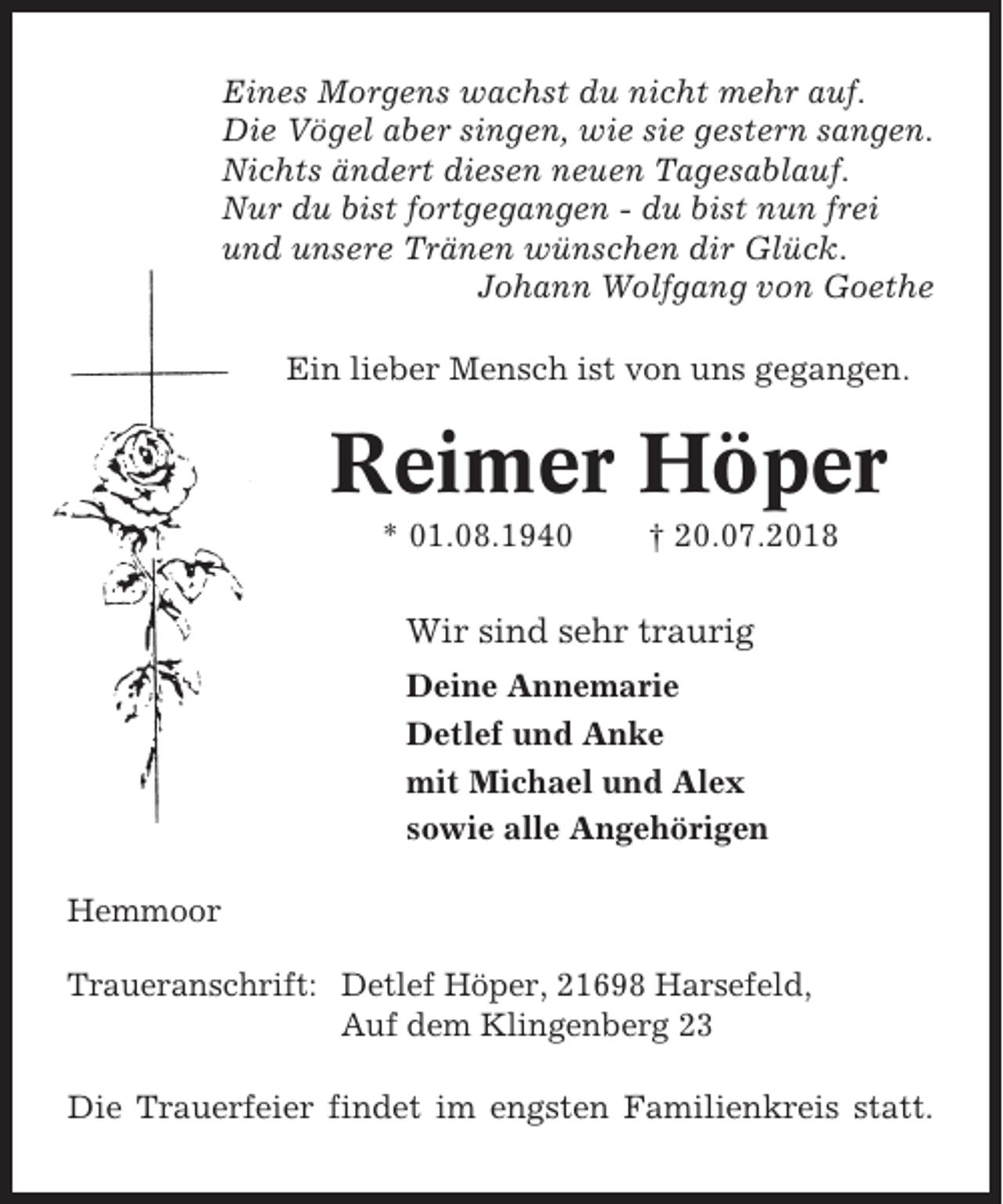 <p>Eines Morgens wachst du nicht mehr auf.<br />Die Vögel aber singen, wie sie gestern sangen.<br />Nichts ändert diesen neuen Tagesablauf.<br />Nur du bist fortgegangen - du bist nun frei<br />und unsere Tränen wünschen dir Glück.<br />Johann Wolfgang von Goethe<br />Ein lieber Mensch ist von uns gegangen.</p><p>Reimer Höper<br />* 01.08.1940</p><p>† 20.07.2018</p><p>Wir sind sehr traurig<br />Deine Annemarie<br />Detlef und Anke<br />mit Michael und Alex<br />sowie alle Angehörigen<br />Hemmoor<br />Traueranschrift: Detlef Höper, 21698 Harsefeld,<br />Auf dem Klingenberg 23<br />Die Trauerfeier findet im engsten Familienkreis statt.</p>