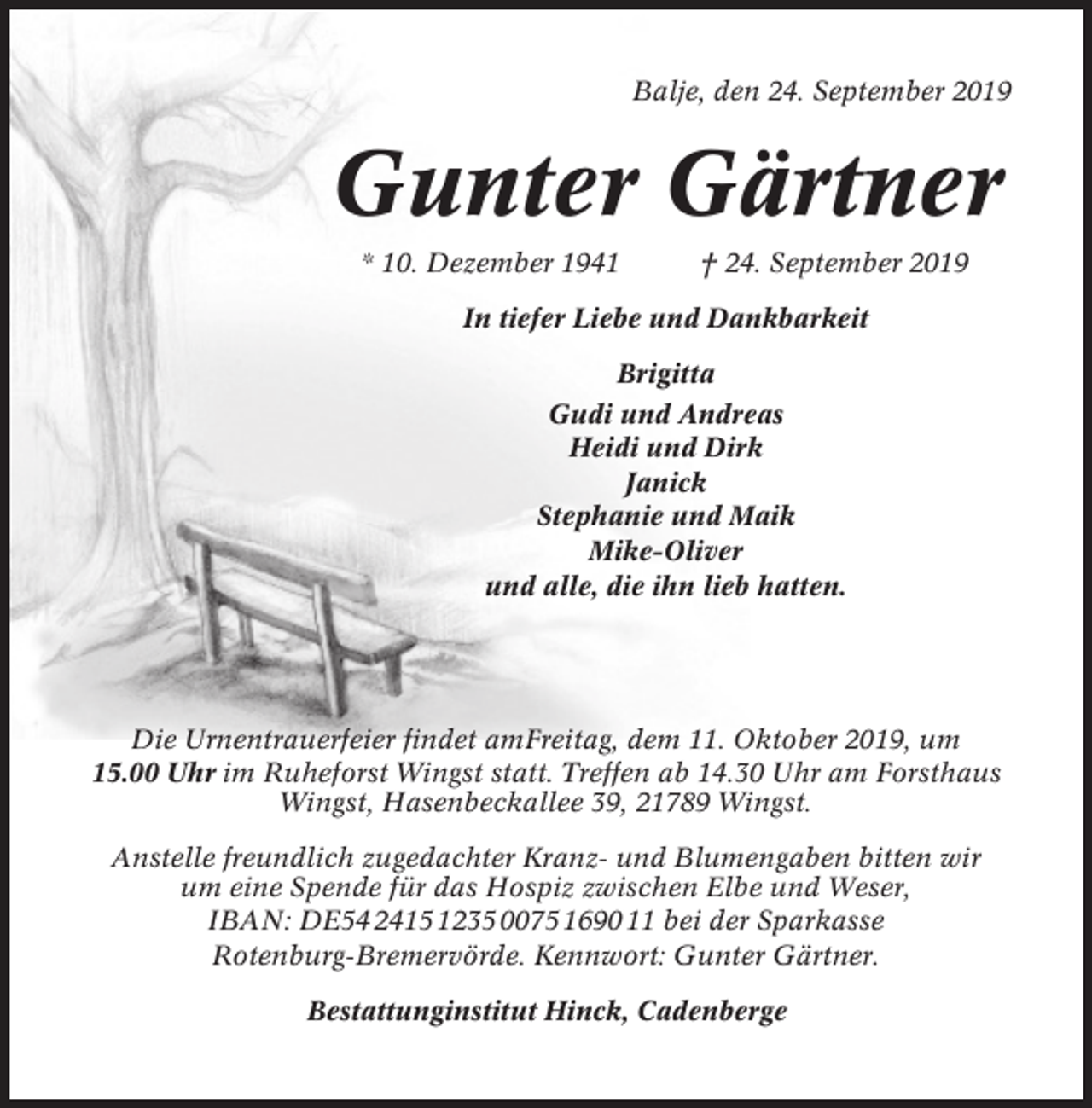 <p>Balje, den 24. September 2019</p><p>Gunter Gärtner<br />* 10. Dezember 1941</p><p>† 24. September 2019</p><p>In tiefer Liebe und Dankbarkeit<br />Brigitta<br />Gudi und Andreas<br />Heidi und Dirk<br />Janick<br />Stephanie und Maik<br />Mike-Oliver<br />und alle, die ihn lieb hatten.</p><p>Die Urnentrauerfeier findet amFreitag, dem 11. Oktober 2019, um<br />15.00 Uhr im Ruheforst Wingst statt. Treffen ab 14.30 Uhr am Forsthaus<br />Wingst, Hasenbeckallee 39, 21789 Wingst.<br />Anstelle freundlich zugedachter Kranz- und Blumengaben bitten wir<br />um eine Spende für das Hospiz zwischen Elbe und Weser,<br />IBAN: DE54 2415 1235 0075 1690 11 bei der Sparkasse<br />Rotenburg-Bremervörde. Kennwort: Gunter Gärtner.<br />Bestattunginstitut Hinck, Cadenberge</p>