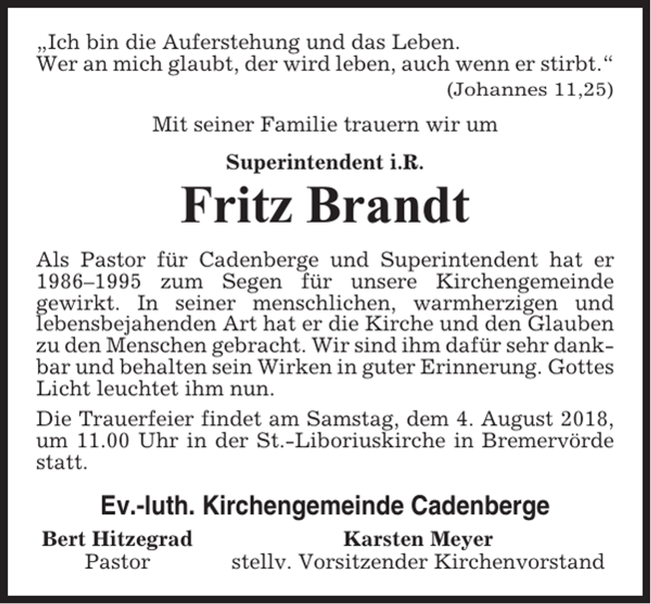 <p>„Ich bin die Auferstehung und das Leben.<br />Wer an mich glaubt, der wird leben, auch wenn er stirbt.“<br />(Johannes 11,25)</p><p>Mit seiner Familie trauern wir um<br />Superintendent i.R.</p><p>Fritz Brandt<br />Als Pastor für Cadenberge und Superintendent hat er<br />1986–1995 zum Segen für unsere Kirchengemeinde<br />gewirkt. In seiner menschlichen, warmherzigen und<br />lebensbejahenden Art hat er die Kirche und den Glauben<br />zu den Menschen gebracht. Wir sind ihm dafür sehr dankbar und behalten sein Wirken in guter Erinnerung. Gottes<br />Licht leuchtet ihm nun.<br />Die Trauerfeier findet am Samstag, dem 4. August 2018,<br />um 11.00 Uhr in der St.-Liboriuskirche in Bremervörde<br />statt.</p><p>Ev.-luth. Kirchengemeinde Cadenberge<br />Bert Hitzegrad<br />Pastor</p><p>Karsten Meyer<br />stellv. Vorsitzender Kirchenvorstand</p>