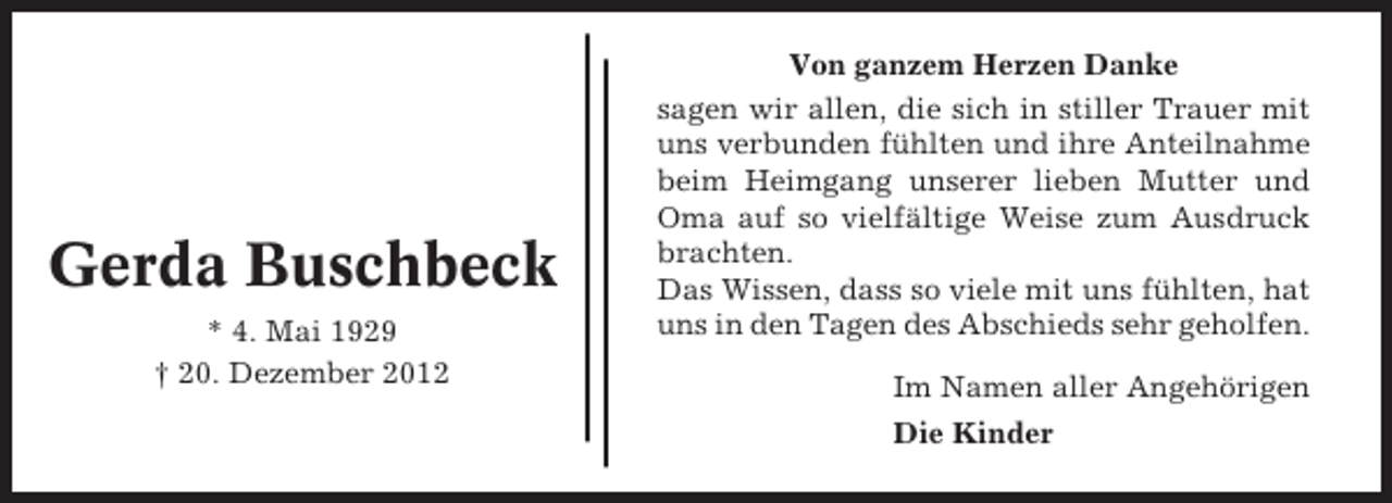 <p>Gerda Buschbeck<br />* 4. Mai 1929<br />† 20. Dezember 2012</p><p>Von ganzem Herzen Danke<br />sagen wir allen, die sich in stiller Trauer mit<br />uns verbunden fühlten und ihre Anteilnahme<br />beim Heimgang unserer lieben Mutter und<br />Oma auf so vielfältige Weise zum Ausdruck<br />brachten.<br />Das Wissen, dass so viele mit uns fühlten, hat<br />uns in den Tagen des Abschieds sehr geholfen.<br />Im Namen aller Angehörigen<br />Die Kinder</p>